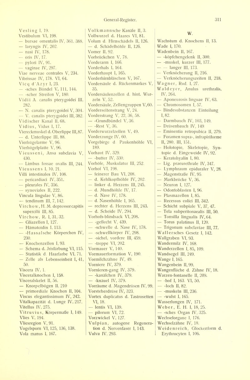Vesling i, 19. Vestibulum VI, 198. — bursae omentalis IV, 361, 388. — laryngis IV, 202. — nasi IV, 178. — oris IV, 17. — pylori IV. 91. — vaginae IV, 297. Viae nerveae centrales V, 234. Vibrissae IV, 178. VI, 64. Vicq d'Azyr I, 23. — -sches Bündel V, III, 144. scher Streifen V, 180. Vidii A canalis pterygoidei III, 282. — N. canalis pterygoidei V, 304. — V. canalis pterygoidei 111,382. Vidi scher Kanal II, 68. Vidius, Vidus I. 17. Viereckmuskel d. Oberlippe 111,87. — d. Unterlippe III, 88. Vierhügelarme V, 96. Vierhügelplatte V, 96. Vieusseni, Ansa subclavia V, 430. — Limbus fossae ovalis III, 244. Vieussens I, 10, 21. Villi intestinales IV, 108. — pericardiaci IV, 351. — pleurales IV, 356. — synoviales II, 222. Vincula lingulae V, 86. — tendinum III, 7,142. Virchow. H. M. depressorcapitis supercilii III, 85. Virchow, R. I, 31, 32. — Gliazellen I, 127. — Hämatoidin I, 113. HassaIsche Körperchen IV, 230. — Knochenzellen 1, 93. — Schema d. Jrisfärbung VI, 115. — Statistik d. Haarfarbe VI, 71. — Zelle als Lebenseinheit 1,41, 50. Viscera IV, 1. Visceralknochen I, 158. Visceralskelet II, 56. — Knorpelbögen II, 210 — primordiale Knochen II, 104. Viscus elegantissimum IV, 242. Vitalkapazität d. Lunge IV, 217. Vitellus IV, 275. Vitruvius, Körpermaße I, 149. Vlies V. 194. Vliesregion V, 91. Vogelsporn VI, 125, 136, 138. Vola manus I, 167. Volkmannsche Kanäle 11,3. Vollwurzel d. Haares VI, 81. Volum d. Hirnschädels II, 126. — d. Schädelhöhle II, 126. Vomer II, 92. Vorbrückchen V, 78. Vorderarm I, 166. Vorderhals I. 164. Vorderhaupt 1, 165. Vorderhirnbläschen V, 167. Vordersäule d. Rückenmarkes V, 35. Vordersäulenzellen d. hint. Wur- zeln V, 52. Vordersäule, Zellengruppen V,60. Vorderseitenstrang V, 24. Vorderstrang V. 22, 36, 58. Grundbündel V, 36. — -Rest V, 36. Vorderwurzelzellen V, 49. Vorderzunge IV, 60. Vorgebirge d Paukenhöhle VI, 189. Vorhaut IV, 329. — -butter IV, 330. Vorhöfe, Muskulatur III, 252. Vorhof VI, 198. — feinerer Bau VI, 208. — d. Kehlkopfhöhle IV, 202. — linker d. Herzens III, 245. — d. Mundhöhle IV, 17. — d. Nase IV, 178. — d. Nasenhöhle I, 165. — rechter d. Herzens III, 243. — d. Scheide IV, 294. Vorhofs-blindsack VI, 208. geflecht V, 439. schwelle d. Nase IV, 178. Schwellkörper IV, 298. — -Sichel, vordere III, 459. — -treppe VI, 202. Vormauer V, 140. Vormauerformation V, 190. Vormilchzähne IV, 49. Vorniere IV, 379. Vornieren-gang IV, 379. kanälchen IV, 379. — -knäuel IV, 379. Vorräume d. Magendrüsen IV, 99. Vorsteherdrüse IV, 323. Vortex duplicatus d. Tastrosetten VI, 18. — lentis VI, 139. — pilorum VI, 72. Vorzwickel V, 127. Vulpian, autogene Regenera- tion d. Nervenfaser I, 143. Vulva IV, 293. W. Wachstum d. Knochens II, 13. Wade I, 170. Wadenbein II, 167. köpfchengelenk II, 300. — -muskel, kurzer III, 177. langer III, 173. — Verknöcherung II, 216. — Verknöcherungszeiten II, 218. Wagner, Rud. I, 27. Waldeyor, Anulus urethralis, IV, 264. — Aponeurosis linguae IV, 63. — Chromosomen I, 57. — Bindesubstanzen Einteilung I, 82. — Darmbauch IV, 103, 149. — Drüsenbauch IV, 149 — Eminentia retropubica II, 279. — Foramen supra-, infrapiriforme II, 280. III, 151. — Holotopie, Skeletopie, Syn- topie d. Eingeweide IV, 92. — Keratohyalin I, 80. — Lig. praeurethrale IV, 347. — Lymphraum epiduraler V, 28. — Magenstraße IV, 95. — Markbrücke V, 36. — Neuron I, 127. — Odontoblasten I, 96. — Plasmazellen 1, 85. — Recessus colici III, 342. — Schicht subpiale V, 37, 47. — Tela subperitonaealis III, 50. — Tonsilla lingualis IV, 64. — Torus palatinus II, 120. — Trigonum subclaviae III, 77. Wallersches Gesetz 1, 142. Wallgraben VI, 93. Wandermilz IV, 168. Wanderzellen I, 85, 109. Wandsegel III, 249. Wange I, 165. Wangenbein II, 99. Wangenfläche d. Zähne IV, 18. Warzen-fontanelle 11, 209. — -hof I, 163. VI, 50. — -loch II, 82. muskeln 111,236. wulst I, 165. Wasserlungen IV, 171. Weber, E. H. I, 18, 25. sches Organ IV, 325. Wechselorgane 1, 176. Wechselzähne IV, 18. Weidenreich, Glockenform d. Erythrocyten 1, 106.