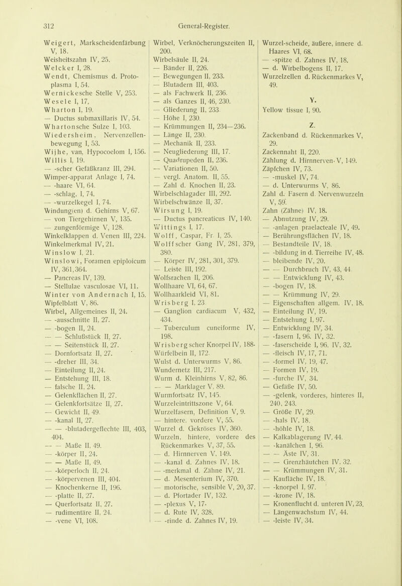 Weigert, Markscheidenfärbung V, 18. Weisheitszahn IV, 25. Welci<er 1, 28. Wendt, Chemismus d. Proto- plasma 1,54. j Wernickesche Stelle V, 253. 1 Wesele 1, 17, Wharton I, 19. — Ductus submaxillaris IV, 54. Whartonsche Sülze I, 103. Wiedersheim, Nervenzellen- bewegung I, 53. Wijhe, van, Hypocoelom I, 156. Willis I, 19. scher Gefäßkranz III, 294. Wimper-apparat Anlage I, 74. haare VI, 64. schlag, I, 74. — -wurzelkegel I, 74. Windung(en) d. Gehirns V, 67. — von Tiergehirnen V, 135. — zungenförmige V, 128. Winkelklappen d. Venen III, 224. Winkelmerkmal IV, 21. Winslow 1, 21. Winslowi, Foramen epiploicum IV, 361,364. — Pancreas IV, 139. — Stellulae vasculosae VI, 11. Winter von Andernach I, 15. Wipfelblatt V, 86. Wirbel, Allgemeines II, 24. ausschnitte 11, 27. bogen II, 24. Schlußstück II, 27. Seitenstück II, 27. — Dornfortsatz II, 27. — -dreher III, 34. — Einteilung II, 24. — Entstehung III, 18. — falsche II, 24. — Gelenkflächen II, 27. — Gelenkfortsätze II, 27. — Gewicht II, 49. — -kanal II, 27. i blutadergeflechte III, 403, 404. Maße II, 49. körper II, 24. Maße II, 49. körperloch II, 24. körpervenen III, 404. — Knochenkerne II, 196. platte II, 27. — Querfortsatz II, 27. — rudimentäre II, 24. — -vene VI, 108. Wirbel, Verknöcherungszeiten II, 200. Wirbelsäule II, 24. — Bänder II, 226. — Bewegungen II, 233. — Blutadern III, 403. — als Fachwerk II, 236. — als Ganzes II, 46, 230. — Gliederung II, 233. — Höhe I, 230. — Krümmungen II, 234—236. — Länge II, 230. — Mechanik II, 233. — Neugliederung III, 17. — Quadrupeden II, 236. — Variationen II, 50. — vergl. Anatom. II, 55. — Zahl d. Knochen II, 23. Wirbelschlagader III, 292. Wirbelschwänze II, 37. Wirsung I, 19. — Ductus pancreaticus IV, 140. V/ittings I, 17. Wolff, Caspar, Fr I, 25. Wolff scher Gang IV, 281, 379, 380. ^ Körper IV, 281,301, 379. — Leiste III, 192. Wolfsrachen II, 206. Wollhaare VI, 64, 67. Wollhaarkleid VI, 81. Wrisberg I, 23 — Ganglion cardiacum V, 432, 434. — Tuberculum cuneiforme IV, 198. Wrisberg scher Knorpel IV, 188- Würfelbein II, 172. Wulst d. Unterwurms V, 86. Wundernetz III, 217. Wurm d. Kleinhirns V, 82, 86. Marklager V, 89. Wurmfortsatz IV, 145. Wurzeleintrittszone V, 64. Wurzelfasern, Definition V, 9. — hintere, vordere V, 55. Wurzel d. Gekröses IV, 360. Wurzeln, hintere, vordere des Rückenmarkes V, 37, 55. — d. Hirnnerven V, 149. kanal d. Zahnes IV, 18. — -merkmal d. Zähne IV, 21. — d. Mesenterium IV, 370. — motorische, sensible V, 20, 37. — d. Pfortader IV, 132. plexus V, 17- — d. Rute IV, 328. — -rinde d. Zahnes IV, 19. Wurzel-scheide, äußere, innere d. Haares VI, 68. — -spitze d. Zahnes IV, 18. — d. Wirbeibogens II, 17. Wurzelzellen d. Rückenmarkes V, 49. Y. Yellow tissue I, 90. Z. Zackenband d. Rückenmarkes V, 29. Zackennaht II, 220. Zählung d. Hirnnerven. V, 149. Zäpfchen IV, 73. muskel IV, 74. — d. Unterwurms V, 86. Zahl d. Fasern d. Nervenwurzeln V, 59'. Zahn (Zähne) IV, 18. — Abnutzung IV, 29. anlagen praelacteale IV, 49. — Berührungsflächen IV, 18. — Bestandteile IV, 18. — -bildung in d. Tierreihe IV, 48. — bleibende IV, 20. Durchbruch IV, 43, 44. — — Entwicklung IV, 43. bogen IV, 18. Krümmung IV, 29. — Eigenschaften allgem. IV, 18. — Einteilung IV, 19. — Entstehung I, 97. — Entwicklung IV, 34. — -fasern I, 96. IV, 32. faserscheide I, 96. IV, 32. — -fleisch IV, 17, 71. — -formel IV, 19, 47. — Formen IV, 19. furche IV, 34. — Gefäße IV, 50. — -gelenk, vorderes, hinteres II, 240, 243. — Größe IV, 29. — -hals IV, 18. — -höhle IV, 18. — Kalkablagerung IV, 44. kanälchen I, 96. Äste IV, 31. — — Grenzhäutchen IV, 32. Krümmungen IV, 31. — Kaufläche IV, 18. — -knorpel I, 97. — -kröne IV, 18. — Kronenflucht d. unteren IV, 23. — Längenwachstum IV, 44. — -leiste IV, 34.