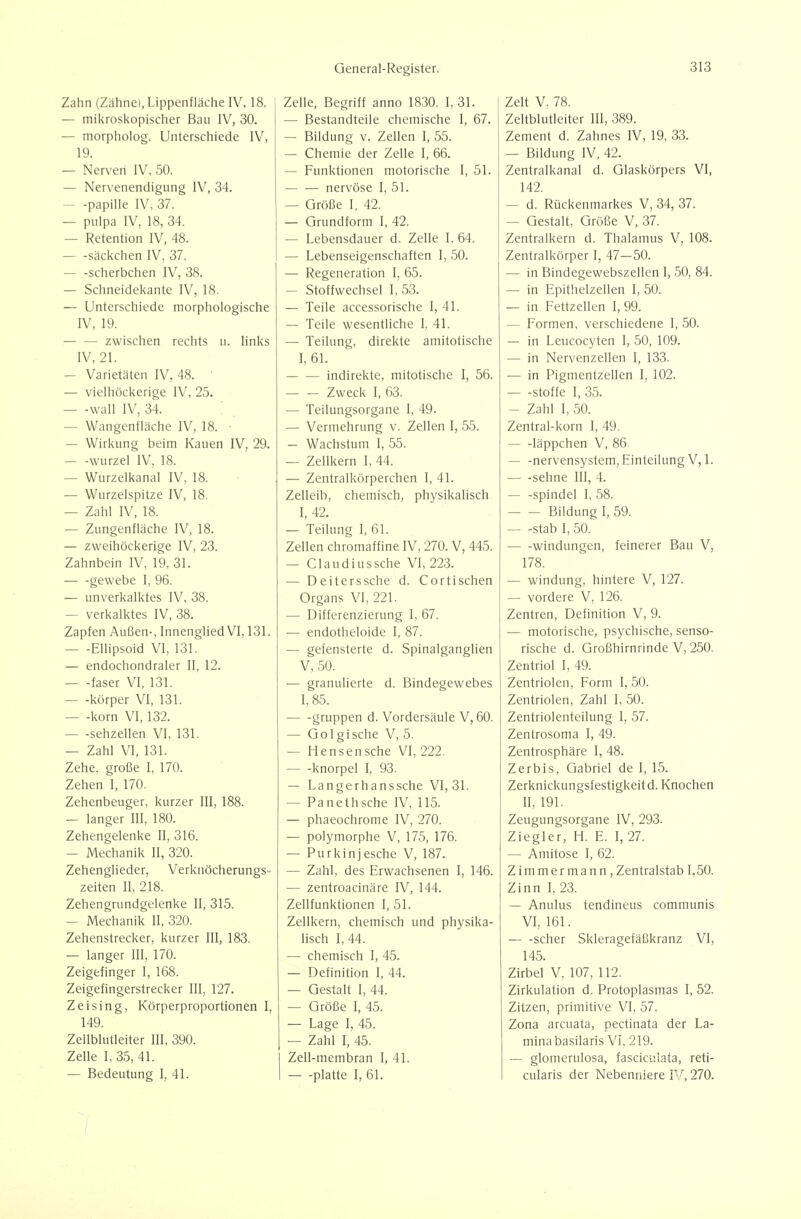 Zahn (Zähne), Lippenfläche IV. 18. — mikroskopischer Bau IV, 30. — morpholog. Unterschiede IV, 19. — Nerven IV, 50. — Nervenendigung IV, 34. — -Papille IV, 37. — puipa IV, 18, 34. — Retention IV, 48. säckchen IV, 37. scherbchen IV, 38. — Schneidekante IV, 18. — Unterschiede morphologische IV, 19. zwischen rechts u. links IV, 21. — Varietäten IV, 48. ' — vielhöckerige IV, 25. — -wall IV, 34. — Wangenfläche IV, 18. ■ — Wirkung beim Kauen IV, 29. — -würze! IV, 18. — Wurzeikanal IV, 18. — Wurzelspitze IV, 18. — Zahl IV, 18. — Zungenfläche IV, 18. — zweihöckerige IV, 23. Zahnbein IV, 19, 31. gewebe I, 96. — unverkalktes IV, 38. — verkalktes IV, 38. Zapfen Außen-, Innenglied VI, 131. Ellipsoid VI, 131. — endochondraler 11, 12. faser VI, 131. — -körper VI, 131. — -korn VI, 132. — -sehzellen VI, 131. — Zahl VI, 131. Zehe, große I, 170. Zehen I, 170. Zehenbeuger, kurzer III, 188. — langer III, 180. Zehengelenke II, 316. — Mechanik II, 320. Zehenglieder, Verknöcherungs- zeiten II, 218. Zehengrundgelenke II, 315. — Mechanik II, 320. Zehenstrecker, kurzer III, 183. — langer III, 170. Zeigefinger I, 168. Zeigefingerstrecker III, 127. Zeising, Körperproportionen I, 149. Zellblutleiter III, 390. Zelle I, 35, 41. — Bedeutung I, 41. Zelle, Begriff anno 1830. I, 31. — Bestandteile chemische I, 67. — Bildung V. Zellen I, 55. — Chemie der Zelle I, 66. — Funktionen motorische I, 51. nervöse I, 51. — Größe I. 42. — Grundform I, 42. — Lebensdauer d. Zelle I, 64. — Lebenseigenschaften I, 50. — Regeneration I, 65. — Stoffwechsel I, 53. — Teile accessorische I, 41. — Teile wesentliche I, 41. — Teilung, direkte amitotische L 61. indirekte, mitotische I, 56. Zweck I, 63. — Teilungsorgane I, 49. — Vermehrung v. Zellen I, 55. — Wachstum I, 55. — Zellkern I, 44. — Zentralkörperchen I, 41. Zelleib, chemisch, physikalisch I, 42. — Teilung I, 61. Zellen chromaffine IV, 270. V, 445. — Claudiussche VI, 223. — Deiterssche d. Cortischen Organs VI, 221. — Differenzierung 1, 67. — endotheloide I, 87. — gefensterte d. Spinalganglien V, 50. — granulierte d. Bindegewebes 1,85. ■ gruppen d. Vordersäule V, 60. — Golgische V, 5. — Hensensche VI, 222. knorpel I, 93. — Langerhanssche VI, 31. — Panethsche IV, 115. — phaeochrome IV, 270. — polymorphe V, 175, 176. — Purkinjesche V, 187. — Zahl, des Erwachsenen I, 146. — zentroacinäre IV, 144. Zellfunktionen I, 51. Zellkern, chemisch und physika- lisch I, 44. — chemisch I, 45. — Definition I, 44. — Gestalt I, 44. — Größe I, 45. — Lage I, 45. — Zahl I, 45. Zell-membran I, 41. platte I, 61. Zelt V, 78. Zeltblutleiter III, 389. Zement d. Zahnes IV, 19, 33. — Bildung IV, 42. Zentralkanal d. Glaskörpers VI, 142. — d. Rückenmarkes V, 34, 37. — Gestalt, Größe V, 37. Zentralkern d. Thalamus V, 108. Zentralkörper I, 47-50. — in Bindegewebszellen I, 50, 84. — in Epithelzellen I, 50. — in Fettzellen I, 99. — Formen, verschiedene 1, 50. — in Leucocyten I, 50, 109. — in Nervenzellen I, 133. — in Pigmentzellen I, 102. Stoffe I, 35. — Zahl I, 50. Zentral-korn I, 49. läppchen V, 86. — -nervensystem, Einteilung V,l. — -sehne III, 4. — -Spindel I, 58. Bildung 1,59. Stab I, 50. Windungen, feinerer Bau V, 178. — Windung, hintere V, 127. — vordere V, 126. Zentren, Definition V, 9. — motorische, psychische, senso- rische d. Großhirnrinde V, 250. Zentriol I, 49. Zentriolen, Form I, 50. Zentriolen, Zahl 1, 50. Zentriolenteilung I, 57. Zentrosoma I, 49. Zentrosphäre I, 48. Zerbis, Gabriel de I, 15. Zerknickungsfestigkeitd. Knochen II, 191. Zeugungsorgane IV, 293. Ziegler, H. E. I, 27. — Amitose I, 62. Zimmermann, Zentralstab 1,50. Zinn I, 23. — Anulus tendineus communis VI, 161. scher Skleragefäßkranz VI, 145. Zirbel V, 107, 112. Zirkulation d. Protoplasmas I, 52. Zitzen, primitive VI, 57. Zona arcuata, pectinata der La- mlnabasilaris VI, 219. — glomerulosa, fasciculata, reti- cularis der Nebenniere IV, 270.