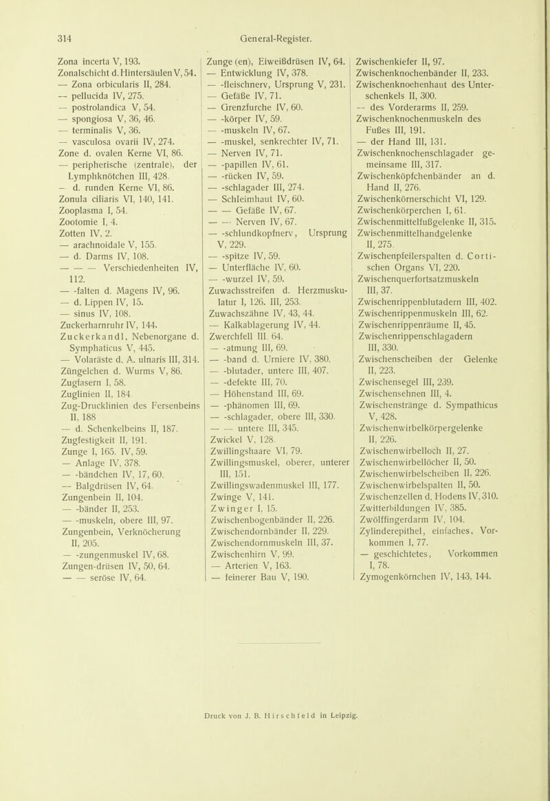 Zona incerta V, 193. Zonalschicht d. Hintersäulen V, 54. — Zona orbicularis II, 284. — pellucida IV, 275. — postrolandica V, 54. — spongiosa V, 36, 46. — terminalis V, 36. — vasculosa ovarii IV, 274. Zone d. ovalen Kerne VI, 86. — peripherische (zentrale), der Lymphknötchen III, 428. — d. runden Kerne VI, 86. Zonula ciliaris VI, 140, 141. Zooplasma I, 54. Zootomie I, 4. Zotten IV, 2. — arachnoidale V, 155. — d. Darms IV, 108. Verschiedenheiten IV, 112. falten d. Magens IV, 96. — d. Lippen IV, 15. — Sinus IV, 108. Zuckerharnruhr IV, 144. Zuckerkand). Nebenorgane d. Symphaticus V, 445. — Volaräste d. A. ulnaris III, 314. Züngelchen d. Wurms V, 86. Zugfasern I, 58. Zuglinien II, 184 Zug-Drucklinien des Fersenbeins II, 188 — d. Schenkelbeins II, 187. Zugfestigkeit II, 191. Zunge I, 165. IV, 59. — Anlage IV, 378. — -bändchen IV, 17, 60. — Balgdrüsen IV, 64. Zungenbein II, 104. bänder II, 253. muskeln, obere III, 97. Zungenbein, Verknöcherung II, 205. — -zungenmuskel IV, 68. Zungen-drüsen IV, 50, 64. seröse IV, 64. Zunge (en), Eiweißdrüsen IV, 64. — Entwicklung IV, 378. fleischnerv, Ursprung V, 231. — Gefäße IV, 71. — Grenzfurche IV, 60. — -körper IV, 59. — -muskeln IV, 67. — -muskel, senkrechter IV, 71. — Nerven IV, 71. Papillen IV, 61. — -rücken IV, 59. Schlagader III, 274. — Schleimhaut IV, 60. Gefäße IV, 67. Nerven IV, 67. schlundkopfnerv, Ursprung V, 229. spitze IV, 59. — Unterfläche IV, 60. Wurzel IV, 59. Zuwachsstreifen d. Herzmusku- latur I, 126. III, 253. Zuwachszähne IV, 43, 44. — Kalkablagerung IV, 44. Zwerchfell III. 64. atmung III, 69. band d. Urniere IV, 380. — -blutader, untere III, 407. — -defekte III, 70. — Höhenstand III, 69. Phänomen III, 69. Schlagader, obere III, 330. untere III, 345. Zwickel V, 128. ZwilHngshaare VI, 79. Zwillingsmuskel, oberer, unterer III, 151. Zwillingswadenmuskel III, 177. Zwinge V, 141. Zwinger I, 15. Zwischenbogenbänder II, 226. Zwischendornbänder II, 229. Zwischendornmuskeln III, 37. Zwischenhirn V, 99. — Arterien V, 163. — feinerer Bau V, 190. Zwischenkiefer II, 97. Zwischenknochenbänder II, 233. Zwischenknochenhaut des Unter- schenkels II, 300. — des Vorderarms II, 259. Zwischenknochenmuskeln des Fußes III, 191. — der Hand III, 131. Zwischenknochenschlagader ge- meinsame III, 317. Zwischenköpfchenbänder an d. Hand II, 276. Zwischenkörnerschicht VI, 129. Zwischenkörperchen I, 61. Zwischenmittelfußgelenke II, 315. Zwischenmittelhandgelenke II, 275. Zwischenpfeilerspalten d. Corti- schen Organs VI, 220. Zwischenquerfortsatzmuskeln III, 37. Zwischenrippenblutadern III, 402. Zwischenrippenmuskeln III, 62. Zwischenrippenräume II, 45. Zwischenrippenschlagadern III, 330. Zwischenscheiben der Gelenke II, 223. Zwischensegel III, 239. Zwischensehnen III, 4. Zwischenstränge d. Sympathicus V, 428. Zwischenwirbelkörpergelenke II, 226. Zwischenwirbelloch II, 27. Zwischenwirbellöcher II, 50. Zwischenwirbelscheiben II, 226. Zwischenwirbelspalten II, 50. Zwischenzellen d. Hodens IV, 310. Zwitterbildungen IV, 385. Zwölffingerdarm IV, 104. Zylinderepithel, einfaches, Vor- kommen I, 77. — geschichtetes. Vorkommen I, 78. Zymogenkörnchen IV, 143, 144. Druck von J. B. H i r s c h f e 1 d in Leipzig.