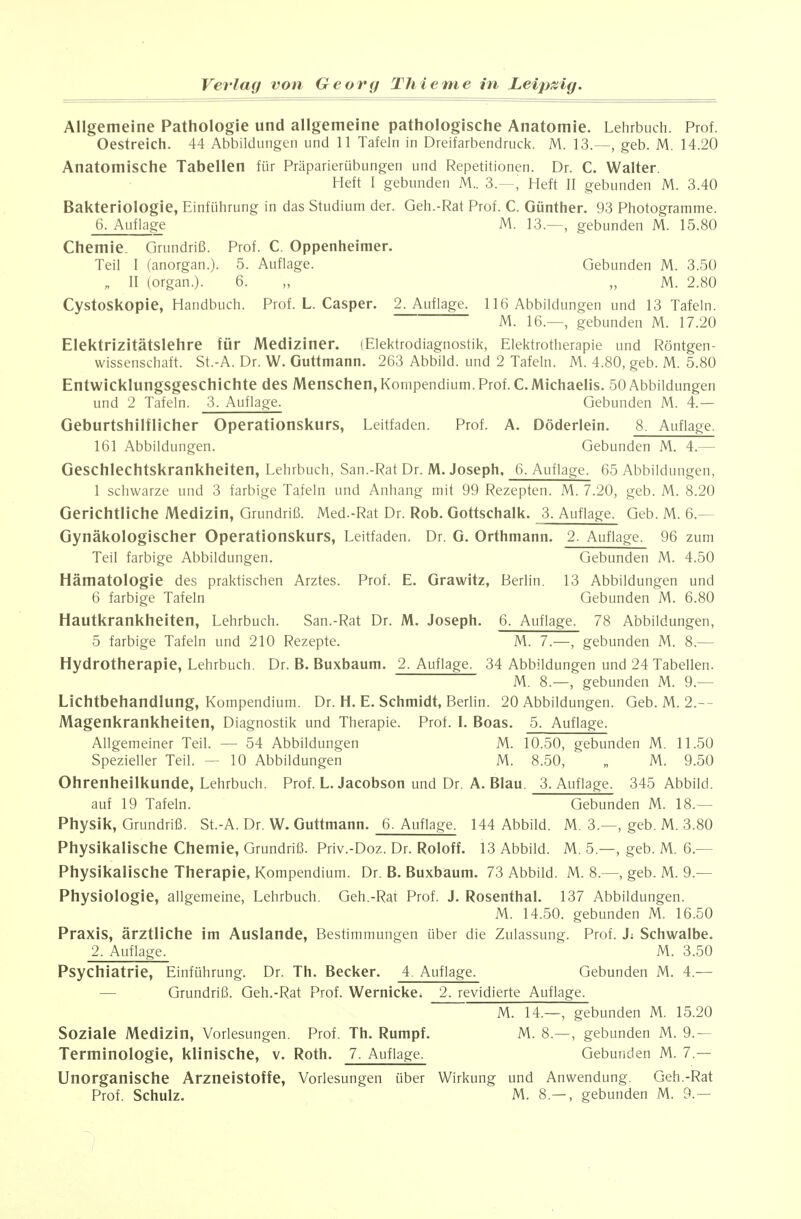 Allgemeine Pathologie und allgemeine pathologische Anatomie. Lehrbuch. Prof. Oestreich. 44 Abbildungen und 11 Tafeln in Dreifarbendruck. M. 13.—, geb. M. 14.20 Anatomische Tabellen für Präparierübungen und Repetitionen. Dr. C. Walter. Heft I gebunden M.. 3.—, Heft II gebunden M. 3.40 Bakteriologie, Einführung in das Studium der. Geh.-Rat Prof. C. Günther. 93 Photogramme. 6. Auflage M. 13.—, gebunden M. 15.80 Chemie. Grundriß. Prof. C. Oppenheimer. Teil I (anorgan.). 5. Auflage. Gebunden M. 3.50 „ II (organ.). 6. „ „ M. 2.80 Cystoskopie, Handbuch. Prof. L. Casper. 2. Auflage. 116 Abbildungen und 13 Tafeln. M. 16.—, gebunden M. 17.20 Elektrizitätslehre für Mediziner. lElektrodiagnostik, Elektrotherapie und Röntgen- wissenschaft. St.-A. Dr. W. Guttmann. 263 Abbild, und 2 Tafeln. M. 4.80, geb. M. 5.80 Entwicklungsgeschichte des Menschen,Kompendium.Prof.C.Michaelis. 50 Abbildungen und 2 Tafeln. 3. Auflage. Gebunden M. 4.— Geburtshilflicher Operationskurs, Leitfaden. Prof. A. Döderlein. 8. Auflage. 161 Abbildungen. Gebunden M. 4.— Geschlechtskrankheiten, Lehrbuch, San.-Rat Dr. M. Joseph, 6. Auflage. 65 Abbildungen, 1 schwarze und 3 farbige Tafeln und Anhang mit 99 Rezepten. M. 7.20, geb. M. 8.20 Gerichtliche Medizin, Grundriß. Med.-Rat Dr. Rob. Gottschalk. 3. Auflage. Geb. M. 6.— Gynäkologischer Operationskurs, Leitfaden. Dr. G. Orthmann. 2. Auflage. 96 zum Teil farbige Abbildungen. Gebunden M. 4.50 Hämatologie des praktischen Arztes. Prof. E. Grawitz, Berlin. 13 Abbildungen und 6 farbige Tafeln Gebunden M. 6.80 Hautkrankheiten, Lehrbuch. San.-Rat Dr. M. Joseph. 6. Auflage. 78 Abbildungen, 5 farbige Tafeln und 210 Rezepte. M. 7.—, gebunden M. 8.— Hydrotherapie, Lehrbuch. Dr. B. Buxbaum. 2. Auflage. 34 Abbildungen und 24 Tabellen. M. 8.—, gebunden M. 9.— Lichtbehandlung, Kompendium. Dr. H. E. Schmidt, Berlin. 20 Abbildungen. Geb. M. 2.— Magenkrankheiten, Diagnostik und Therapie. Prof. I. Boas. 5. Auflage. Allgemeiner Teil. — 54 Abbildungen M. 10.50, gebunden M. 11.50 Spezieller Teil. — 10 Abbildungen M. 8.50, „ M. 9.50 Ohrenheilkunde, Lehrbuch. Prof. L.Jacobson und Dr. A. Blau. 3. Auflage. 345 Abbild. auf 19 Tafeln. Gebunden M. 18.— Physik, Grundriß. St.-A. Dr. W. Guttmann. 6. Auflage. 144 Abbild. M. 3.—, geb. M. 3.80 Physikalische Chemie, Grundriß. Priv.-Doz. Dr. Roloff. 13 Abbild. M. 5.—, geb. M. 6.— Physikalische Therapie, Kompendium. Dr. B. Buxbaum. 73 Abbild. M. 8.—, geb. M. 9.— Physiologie, allgemeine, Lehrbuch. Geh.-Rat Prof. J. Rosenthal. 137 Abbildungen. M. 14.50. gebunden M. 16.50 Praxis, ärztliche im Auslande, Bestimmungen über die Zulassung. Prof. J; Schwalbe. 2. Auflage. M. 3.50 Psychiatrie, Einführung. Dr. Th. Becker. 4. Auflage. Gebunden M. 4.^— — Grundriß. Geh.-Rat Prof. Wernicke. 2. revidierte Auflage. M. 14.—, gebunden M. 15.20 Soziale Medizin, Vorlesungen. Prof. Th. Rumpf. M. 8.—, gebunden M. 9.— Terminologie, klinische, v. Roth. 7. Auflage. Gebunden M. 7.— Unorganische Arzneistoffe, Vorlesungen über Wirkung und Anwendung. Geh.-Rat ProL Schulz. M. 8.— , gebunden M. 9.— /