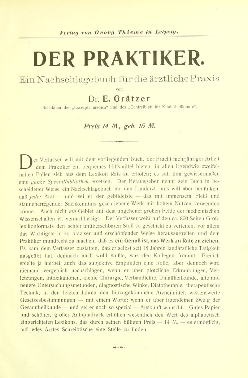 DER PRAKTIKER. EinNachschlagebucli für die ärztliche Praxis von Dr. E. Grätzer Redakteur der „Excerpta medica und des Centraiblatt für Kinderheilkunde. Preis 14 M., geb. 15 M. Der Verfasser will mit dem vorliegenden Buch, der Frucht mehrjähriger Arbeit dem Praktiker ein bequemes Hilfsmittel bieten, in allen irgendwie zweifel- haften Fällen sich aus dem Lexikon Rats zu erholen; es soll ihm gewissermaßen eine ganze Spezialbibliothek ersetzen. Der Herausgeber nennt sein Buch in be- scheidener Weise ein Nachschlagebuch für den Landarzt; uns will aber bedünken, daß jeder Arzt — und sei er der gebildetste — das mit immensem Fleiß und staunenerregender Sachkenntnis geschriebene Werk mit hohem Nutzen verwenden könne. Auch nicht ein Gebiet auf dem ungeheuer großen Felde der medizinischen Wissenschaften ist vernachlässigt. Der Verfasser weiß auf den ca. 800 Seiten Groß- lexikonformats den schier unübersehbaren Stoff so geschickt zu verteilen, vor allem das Wichtigste in so präziser und erschöpfender Weise herauszugreifen und dem Praktiker mundrecht zu machen, daß es ein Genuß ist, das Werk zu Rate zu ziehen. Es kam dem Verfasser zustatten, daß er selbst seit 18 Jahren landärztliche Tätigkeit ausgeübt hat, demnach auch wohl wußte, was den Kollegen frommt. Freilich spielte ja hierbei auch das subjektive Empfinden eine Rolle, aber dennoch wird niemand vergeblich nachschlagen, wenn er über plötzliche Erkrankungen, Ver- letzungen, Intoxikationen, kleine Chirurgie, Verbandlehre, Unfallheilkunde, alte und neuere Untersuchungsmethoden, diagnostische Winke, Diätotherapie, therapeutische Technik, in den letzten Jahren neu hinzugekommene Arzneimittel, wissenswerte Gesetzesbestimmungen — mit einem Worte: wenn er über irgendeinen Zweig der Gesamtheilkunde — und sei er noch so spezial — Auskunft wünscht. Gutes Papier und schöner, großer Antiquadruck erhöhen wesentlich den Wert des alphabetisch eingerichteten Lexikons, das durch seinen billigen Preis — 14 M. — es ermöglicht, auf jedes Arztes Schreibtische eine Stelle zu finden.