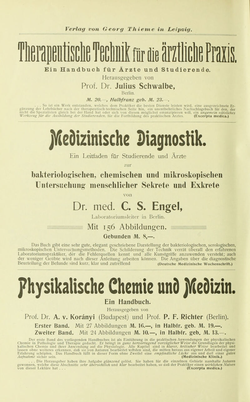 II Ein Handbuch für Ärzte und Studierende. Herausgegeben von Prof. Dr. Julius Schwalbe, Berlin. M. 20. , Halbfranz geb. M. 23.—. ... So ist ein Werl< entstanden, welches dem Praktiker die besten Dienste leisten wird, eine ausgezeichnete Er- gänzung der Lehrbücher nach der therapeutisch-technischen Seite hin, ein unentbehrliches Nachschlagebuch für den, der nicht die Spezialisten gleich bei der Hand hat oder sich von diesen möglichst emanzipieren will, ein ungemein nützliches Werkzeug für die Ausbildung der Studierenden, für die Fortbildung des praktischen Arztes. (Excerpta medica.) jMeiizinischc Diagnostik. Ein Leitfaden für Studierende und Ärzte zur bakteriologischen, chemischen und mikroskopischen Untersuch 11 ng- menschlicher Sekrete und Exkrete von Dr. med. C. S. Engel, Laboratoriumsleiter in Berlin. ^ Mit 156 Abbildungen. = Gebunden M. 8,—. Das Buch gibt eine sehr gute, elegant geschriebene Darstellung der bakteriologischen, serologischen, mikroskopischen Untersuchungsmethoden. Die Schilderung der Technik verrät überall den erfahrenen Laboratoriumspraktiker, der die Fehlerquellen kennt und alle Kunstgriffe anzuwenden versteht; auch der weniger Geübte wird nach dieser Anleitung arbeiten können. Die Angaben über die diagnostische Beurteilung der Befunde sind kurz, klar und zutreffend (Deutsche Medizinische Wochenschrift.) physikalische Chemie un9 jVleDizin. Ein Handbuch. Herausgegeben von Prof. Dr. A. v. Koränyi (Budapest) und Prof. P. F. Richter (Berlin). Erster Band. Mit 27 Abbildungen M. 16.—, in Halbfr. geb. M. 19.—. Zweiter Band. Mit 24 Abbildungen M. 10.—, in Halbfr. geb. M. 13.—. Der erste Band des vorliegenden Handbuches ist als Einführung in die praktischen Anwendungen der physiltalischen Chemie in Patliologie und Therapie gedacht. Er bringt in ganz hervorragend vorzüglicher Weise die Grundlagen der physi- kalischen Chemie und ihrer Anwendung auf die Physiologie. Alle Kapitel sind in klarer, kritisdier Weise bearbeitet und lassen ohne weiteres erkennen, daß sie von Autoren bearbeitet Wörden sind, die mitten heraus aus eigener Arbeit und eigener Erfahrung schöpfen. Das Handbuch füllt in dieser Form ohne Zweifel eine empfindliche Lücke aus und darf einer guten Aufnahme sicher sein. (Medizinische Klinik.) . . . Die Herausgeber haben ihre Aufgabe glänzend gelöst. Sie haben für die einzelnen Gebiete namhafte Autoren gewonnen, welche diese Abschnitte sehr übersichtlich und klar bearbeitet haben, so daß der Praktiker einen wirklichen Nutzen von dieser Lektüre hat . . . (Excerpta medica.)
