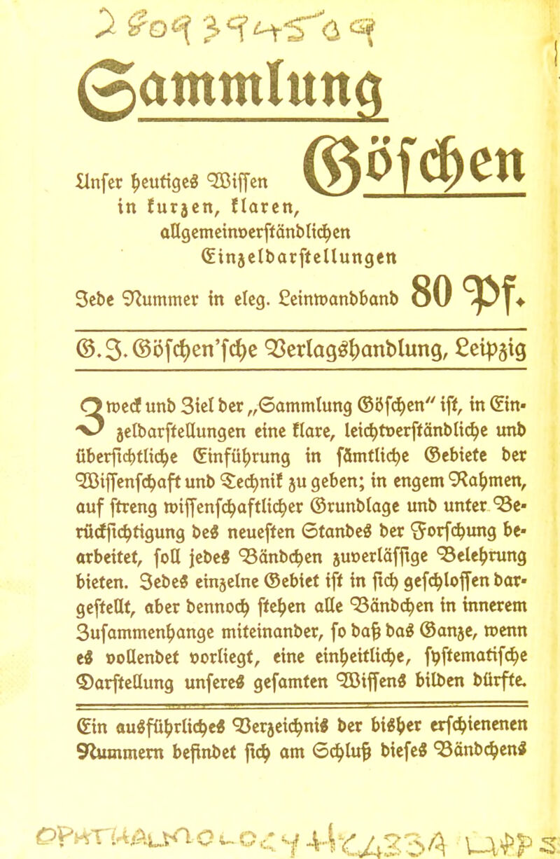 (Sammlttttfl Hnfer heutiges c2ötflcn in furjen, Haren, oUgemein»er[tänbtt(^cn (Einjelbarftellungen 3ebe Kummer in eleg. £eimt>anbbanb ©öfc&en 80 w ©.3.©öfct)en'fcf)e 93erlag#anblung, ßeipgig 3med unb 3tel ber „Sammlung ©öfetyen iff, in ©n- jelbarffeHungen eine flare, Icic^tuerffänbtic^c unb überftebtliche Einführung in fämtlic^c ©ebiete ber •SBiffenfdjaft unb ^cd)nif ju geben; in engem 9?a£men, auf ftreng wiffenfchaftlicher ©runblage unb unter/Be- rücfftchtigung beS neueften StanbeS ber ^orfchung be- arbeitet, foH jebe« 93änb$en jut»erläfftge Belehrung bieten. 3ebe3 einjetne ©ebiet ift in ftcb, geföloffen bar» geftetlt, aber bennoeb, fte^en alle 'Bänbchen in innerem 3ufammen£ange miteinanber, fo ba& baS ©anje, wenn ti »oHenbet vorliegt, eine einheitliche, fpftematif^e ©arfteöung unfereS gefamten SDtffenS bilben bürfte. ©n ausführliche« «Berjetchm* ber bi«ber erfebienenen 9lummern befinbet ftcb. am Schürt) btefe« «BänbchenS