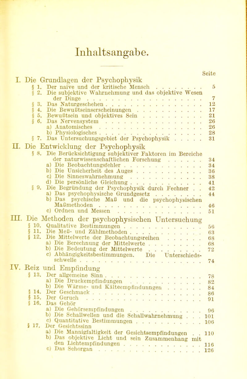 Inhaltsangabe. Seite I. Die Grundlagen der Psychophysik § 1. Der naive und der kritische Mensch 5 § 2. Die subjektive Wahrnehmung und das objektive Wesen der Dinge 7 § 3. Das Naturgeschehen 12 § 4. Die Bewußtseinserscheinungen 17 § 5. Bewußtsein und objektives Sein 21 § 6. Das Nervensystem 26 a) Anatomisches 26 b) Physiologisches 28 § 7. Das Untersuchungsgebiet der Psychophysik 31 II. Die Entwicklung der Psychophysik § 8. Die Berücksichtigung subjektiver Faktoren im Bereiche der naturwissenschaftlichen Forschung 34 a) Die Beobachtungsfehler 34 b) Die Unsicherheit des Auges 36 cj Die Sinneswahrnehmung 38 d) Die persönliche Gleichung 41 § 9. Die Begründung der Psychophysik durch Fechner . . 42 a) Das psychophysische Grundgesetz 44 b) Das psychische Maß und die psychophysischen Maßmethoden 46 c) Ordnen und Messen 51 m. Die Methoden der psychophysischen Untersuchung § 10. Qualitative Bestimmungen 56 § 11. Die Meß- und Zählmethoden 63 I 12. Die Mittelwerte der Beobachtungsreihen 68 a) Die Berechnimg der Mittelwerte 68 b) Die Bedeutung der Mittelwerte 72 c) Abhängigkeitsbestimmungen. Die Unterschieds- schwelle 74 IV. Eeiz und Empfindung § 13. Der allgemeine Sinn 78 a) Die Druckempfindungen 82 b) Die Wärme- und Kälteempflnduungen 84 § 14. Der Geschmack gg § 15. Der Geruch 91 l 16. Das Gehör a) Die Gehörsempfindungen 96 b) Die Schallwellen und die Schall Wahrnehmung ... 101 c) Quantitative Bestimmungen 106 5 17. Der Gesichtssinn a) Die Mannigfaltigkeit der Gesichtsempfindungen . . 110 b) Das objektive Licht und sein Zusammenhang mit den Lichtempfindungen 116 c) Das Sehorgan ...!!. 126