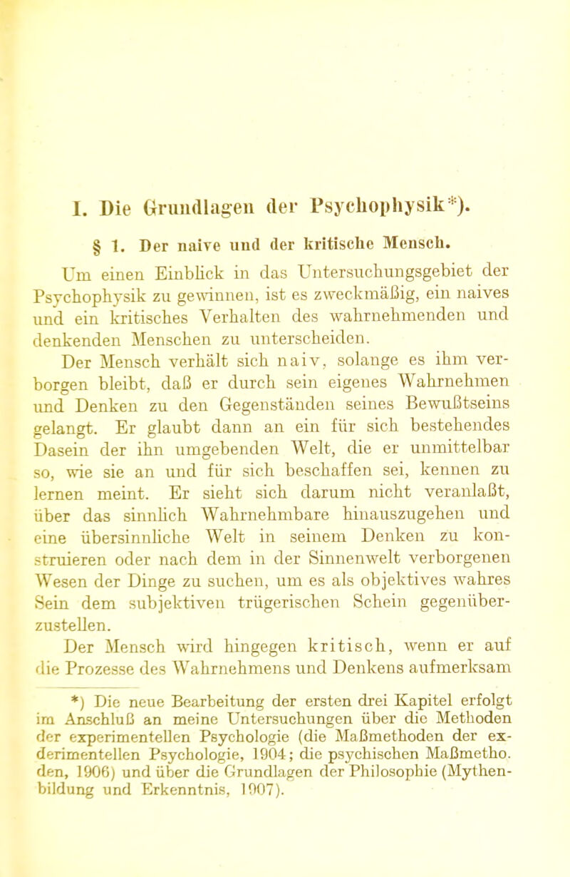 I. Die Grundlagen der Psychophysik*). § 1. Der naive und der kritische Mensch. Uni einen Einblick in das Untersuchungsgebiet der Psychophysik zu gewinnen, ist es zweckmäßig, ein naives und ein kritisches Verhalten des wahrnehmenden und denkenden Menschen zu unterscheiden. Der Mensch verhält sich naiv, solange es ihm ver- borgen bleibt, daß er durch sein eigenes Wahrnehmen und Denken zu den Gegenständen seines Bewußtseins gelangt. Er glaubt dann an ein für sich bestehendes Dasein der ihn umgebenden Welt, die er unmittelbar so, wie sie an und für sich beschaffen sei, kennen zu lernen meint. Er sieht sich darum nicht veranlaßt, über das sinnlich Wahrnehmbare hinauszugehen und eine übersinnliche Welt in seinem Denken zu kon- struieren oder nach dem in der Sinnenwelt verborgenen Wesen der Dinge zu suchen, um es als objektives wahres Sein dem subjektiven trügerischen Schein gegenüber- zustellen. Der Mensch wird hingegen kritisch, wenn er auf die Prozesse des Wahrnehmens und Denkens aufmerksam *) Die neue Bearbeitung der ersten drei Kapitel erfolgt im Anschluß an meine Untersuchungen über die Metboden der experimentellen Psychologie (die Maßmethoden der ex- derimentellen Psychologie, 1904; die psychischen Maßmetho. den, 1906) und über die Grundlagen der Philosophie (Mythen- bildung und Erkenntnis, 1907).