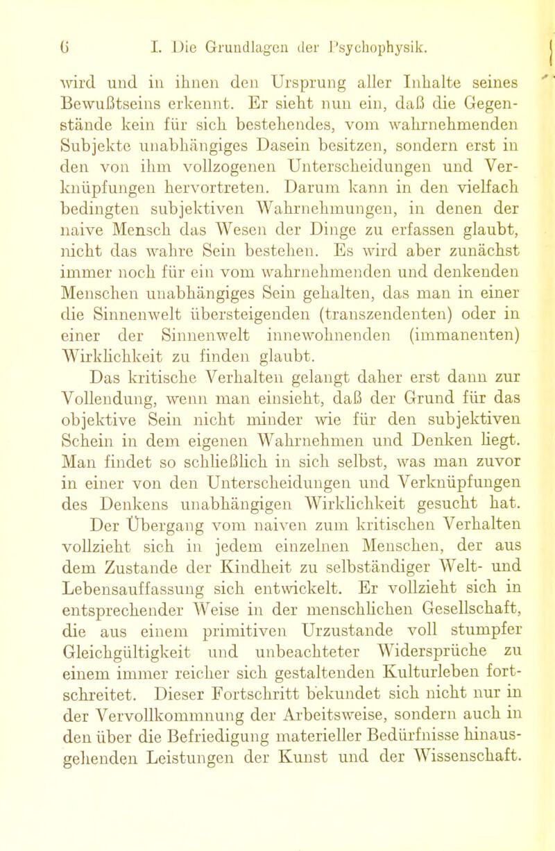 wird und in ihnen den Ursprung aller Inhalte seines Bewußtseins erkennt. Er sieht nun ein, daß die Gegen- stände kein für sich bestehendes, vom wahrnehmenden Subjekte unabhängiges Dasein besitzen, sondern erst in den von ihm vollzogenen Unterscheidungen und Ver- knüpfungen hervortreten. Darum kann in den vielfach bedingten subjektiven Wahrnehmungen, in denen der naive Mensch das Wesen der Dinge zu erfassen glaubt, nicht das wahre Sein bestehen. Es wird aber zunächst immer noch für ein vom wahrnehmenden und denkenden Menschen unabhängiges Sein gehalten, das man in einer die Sinnenwelt übersteigenden (transzendenten) oder in einer der Sinnenwelt innewohnenden (immanenten) Wirklichkeit zu finden glaubt. Das kritische Verhalten gelangt daher erst dann zur Vollendung, wenn man einsieht, daß der Grund für das objektive Sein nicht minder wie für den subjektiven Schein in dem eigenen Wahrnehmen und Denken Hegt. Man findet so schließlich in sich selbst, was man zuvor in einer von den Unterscheidungen und Verknüpfungen des Denkens unabhängigen Wirklichkeit gesucht hat. Der Übergang vom naiven zum kritischen Verhalten vollzieht sich in jedem einzelnen Menschen, der aus dem Zustande der Kindheit zu selbständiger Welt- und Lebensauffassung sich entwickelt. Er vollzieht sich in entsprechender Weise in der menschlichen Gesellschaft, die aus einem primitiven Urzustände voll stumpfer Gleichgültigkeit und unbeachteter Widersprüche zu einem immer reicher sich gestaltenden Kulturleben fort- schreitet. Dieser Fortschritt bekundet sich nicht nur in der Vervollkommnung der Arbeitsweise, sondern auch in den über die Befriedigung materieller Bedürfnisse hinaus- gehenden Leistungen der Kunst und der Wissenschaft.