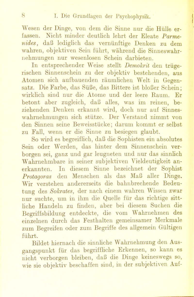 Wesen der Dinge, von dem die Sinne nur die Hülle er- fassen. Nicht minder deutlich lehrt der Eleate Parme- nides, daß lediglich das vernünftige Denken zu dem wahren, objektiven Sein führt, während die Sinneswahr- nehmungen nur wesenlosen Schein darbieten. In entsprechender Weise stellt Demokrit den trüge- rischen Sinnenschein zu der objektiv bestehenden, aus Atomen sich aufbauenden räumlichen Welt in Gegen- satz. Die Farbe, das Süße, das Bittere ist bloßer Schein; wirklich sind nur die Atome und der leere Kaum. Er betont aber zugleich, daß alles, was im reinen, be- ziehenden Denken erkannt wird, doch nur auf Sinnes- wahrnehmungen sich stütze. Der Verstand nimmt von den Sinnen seine Beweisstücke; darum kommt er selbst zu Fall, wenn er die Sinne zu besiegen glaubt. So wird es begreiflich, daß die Sophisten ein absolutes Sein oder Werden, das hinter dem Sinnenschein ver- borgen sei, ganz und gar leugneten und nur das sinnlich Wahrnehmbare in seiner subjektiven Vieldeutigkeit an- erkannten. In diesem Sinne bezeichnet der Sophist Protagoras den Menschen als das Maß aller Dinge. Wir verstehen andererseits die bahnbrechende Bedeu- tung des Sokrates, der nach einem wahren Wissen zwar nur suchte, um in ihm die Quelle für das richtige sitt- liche Handeln zu finden, aber bei diesem Suchen die Begriffsbildung entdeckte, die vom Wahrnehmen des einzelnen durch das Festhalten gemeinsamer Merkmale zum Begreifen oder zum Begriffe des allgemein Gültigen führt. Bildet hiernach die sinnliche Wahrnehmung den Aus- gangspunkt für das begriffliche Erkennen, so kann es nicht verborgen bleiben, daß die Dinge keineswegs so, wie sie objektiv beschaffen sind, in der subjektiven Auf-