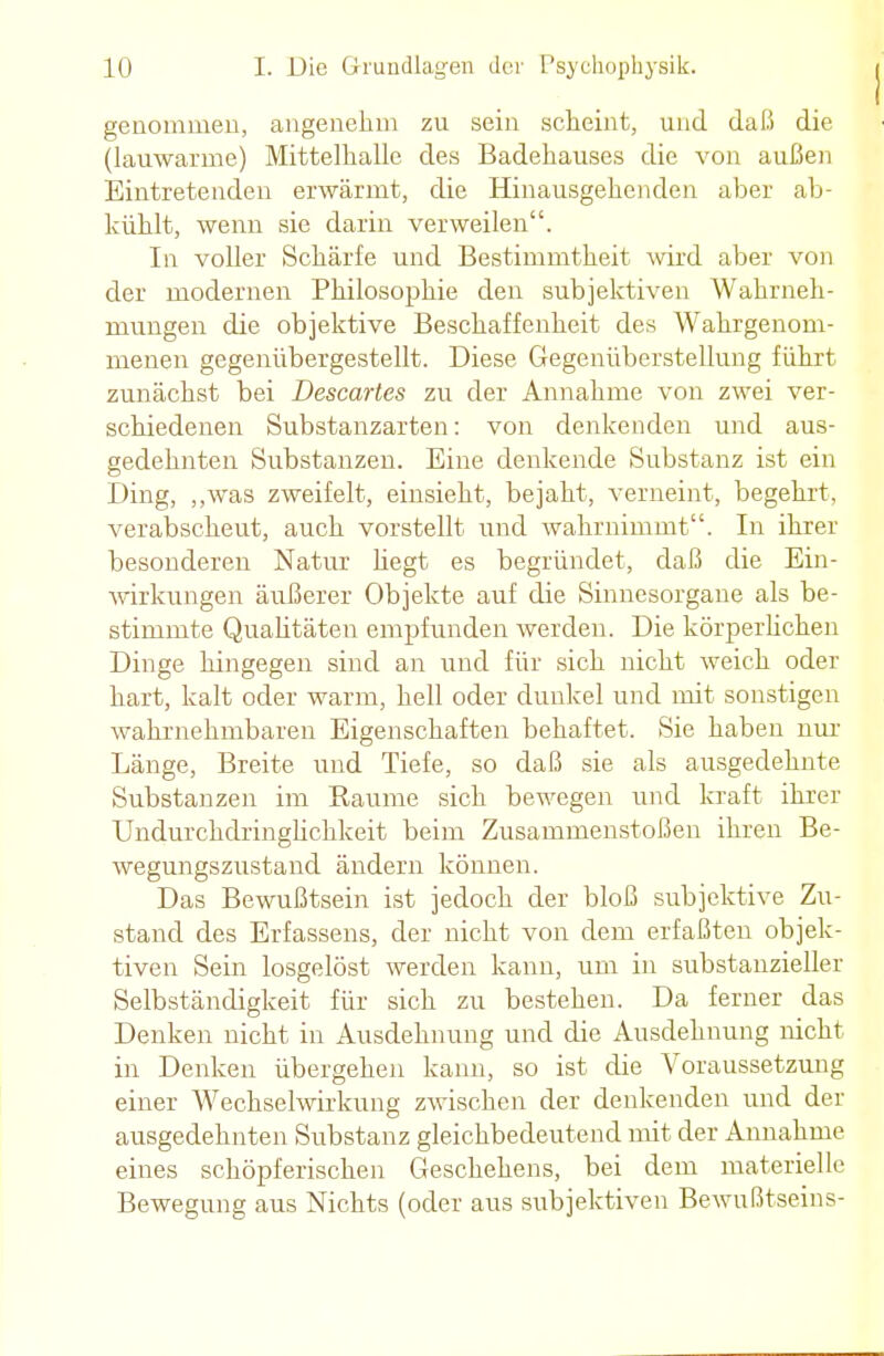 genommen, angenehm zu sein scheint, und daß die (lauwarme) Mittelhallc des Badehauses die von außen Eintretenden erwärmt, die Hinausgehenden aber ab- kühlt, wenn sie darin verweilen. In voller Schärfe und Bestimmtheit wird aber von der modernen Philosophie den subjektiven Wahrneh- mungen die objektive Beschaffenheit des Wahrgenom- menen gegenübergestellt. Diese Gegenüberstellung führt zunächst bei Descartes zu der Annahme von zwei ver- schiedenen Substanzarten: von denkenden und aus- gedehnten Substanzen. Eine denkende Substanz ist ein Ding, „was zweifelt, einsieht, bejaht, verneint, begehrt, verabscheut, auch vorstellt und wahrnimmt. In ihrer besonderen Natur hegt es begründet, daß die Ein- wirkungen äußerer Objekte auf die Sinnesorgane als be- stimmte Qualitäten empfunden werden. Die körperlichen Dinge hingegen sind an und für sich nicht weich oder hart, kalt oder warm, hell oder dunkel und mit sonstigen wahrnehmbaren Eigenschaften behaftet. Sie haben nur Länge, Breite und Tiefe, so daß sie als ausgedehnte Substanzen im Baume sich bewegen und kraft ihrer Undurchdringlichkeit beim Zusammenstoßen ihren Be- wegungszustand ändern können. Das Bewußtsein ist jedoch der bloß subjektive Zu- stand des Erfassens, der nicht von dem erfaßten objek- tiven Sein losgelöst werden kann, um in substanzieller Selbständigkeit für sich zu bestehen. Da ferner das Denken nicht in Ausdehnung und die Ausdehnung nicht in Denken übergehen kann, so ist die Voraussetzung einer Wechselwirkung zwischen der denkenden und der ausgedehnten Substanz gleichbedeutend mit der Annahme eines schöpferischen Geschehens, bei dem materielle Bewegung aus Nichts (oder aus subjektiven Bewußtseins-