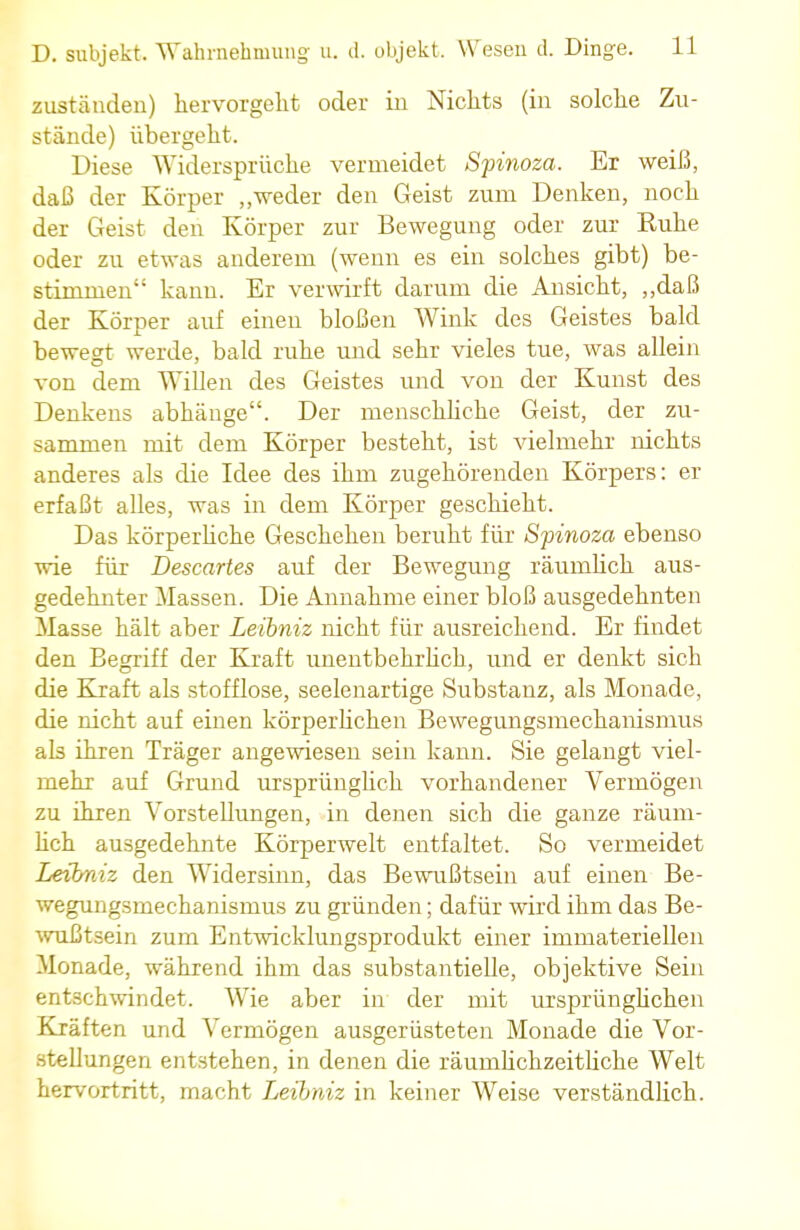 zuständen) hervorgeht oder in Nichts (in solche Zu- stände) übergeht. Diese Widersprüche vermeidet Spinoza. Er weiß, daß der Körper „weder den Geist zum Denken, noch der Geist den Körper zur Bewegung oder zur Ruhe oder zu etwas anderem (wenn es ein solches gibt) be- stimmen kann. Er verwirft darum die Ansicht, „daß der Körper auf einen bloßen Wink des Geistes bald bewegt werde, bald ruhe und sehr vieles tue, was allein von dem Willen des Geistes und von der Kunst des Denkens abhänge. Der menschliche Geist, der zu- sammen mit dem Körper besteht, ist vielmehr nichts anderes als die Idee des ihm zugehörenden Körpers: er erfaßt alles, was in dem Körper geschieht. Das körperliche Geschehen beruht für Spinoza ebenso wie für Descartes auf der Bewegung räumlich aus- gedehnter Massen. Die Annahme einer bloß ausgedehnten Masse hält aber Leibniz nicht für ausreichend. Er findet den Begriff der Kraft unentbehrlich, und er denkt sich die Kraft als stofflose, seelenartige Substanz, als Monade, die nicht auf einen körperlichen Bewegungsmechanismus als ihren Träger angewiesen sein kann. Sie gelangt viel- mehr auf Grund ursprünglich vorhandener Vermögen zu ihren Vorstellungen, in denen sich die ganze räum- lich ausgedehnte Körperwelt entfaltet. So vermeidet Leibniz den Widersinn, das Bewußtsein auf einen Be- wegungsmechanismus zu gründen; dafür wird ihm das Be- wußtsein zum Entwicklungsprodukt einer immateriellen Monade, während ihm das substantielle, objektive Sein entschwindet. Wie aber in der mit ursprünglichen Kräften und Vermögen ausgerüsteten Monade die Vor- stellungen entstehen, in denen die räuinlichzeitliche Welt hervortritt, macht Leibniz in keiner Weise verständlich.