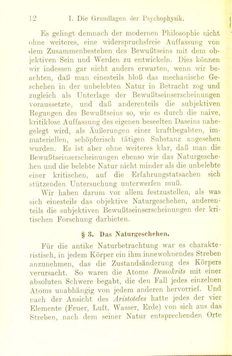 Es gelingt demnacli der modernen Philosophie nicht ohne weiteres, eine widerspruchsfreie Auffassung von dem Zusammenbestellen des Bewußtseins mit dem ob- jektiven Sein und Werden zu entwickeln. Dies können wir indessen gar nicht anders erwarten, wenn wir be- achten, daß man einesteils bloß das mechanische Ge- schehen in der unbelebten Natur in Betracht zog und zugleich als Unterlage der Bewußtseinserscheinungen voraussetzte, und daß anderenteils die subjektiven Regungen des Bewußtseins so, wie es durch die naive, kritiklose Auffassung des eigenen beseelten Daseins nahe- gelegt wird, als Äußerungen einer kraftbegabten, im- materiellen, schöpferisch tätigen Substanz angesehen wurden. Es ist aber ohne weiteres klar, daß man die Bewußtseinserscheinungen ebenso wie das Naturgesche- hen und die belebte Natur nicht minder als die unbelebte einer kritischen, auf die Erfahrungstatsachen sich stützenden Untersuchung unterwerfen muß. Wir haben darum vor allem festzustellen, als was sich einesteils das objektive Naturgeschehen, anderen- teils die subjektiven Bewußtseinserscheinungen der kri- tischen Forschung darbieten. § 3. Das Naturgeschehen. Für die antike Naturbetrachtung war es charakte- ristisch, in jedem Körper ein ihm innewohnendes Streben anzunehmen, das die Zustandsänderung des Körpers verursacht. So waren die Atome DemoJcrits mit einer absoluten Schwere begabt, die den Fall jedes einzebien Atoms unabhängig von jedem anderen hervorrief. Und nach der Ansicht des Aristoteles hatte jedes der vier Elemente (Feuer, Luft, Wasser, Erde) von sich aus das Streben, nach dem seiner Natur entsprechenden Orte