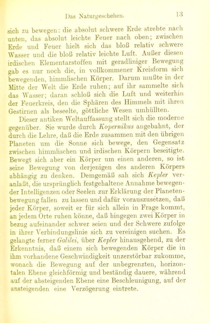 sich zu bewegen: die absolut schwere Erde strebte nach unten, das absolut leichte Feuer nach oben; zwischen Erde und Feuer hielt sich das bloß relativ schwere Wasser und die bloß relativ leichte Luft. Außer diesen irdischen Elementarstoffen mit geradliniger Bewegung gab es nur noch die, in vollkommener Kreisform sich bewegenden, himmlischen Körper. Darum mußte in der Mitte der Welt die Erde ruhen; auf ihr sammelte sich das Wasser; daran schloß sich die Luft und weiterhin der Feuerkreis, den die Sphären des Himmels mit ihren Gestirnen als beseelte, göttliche Wesen umhüllten. Dieser antiken Weltauffassung stellt sich die moderne gegenüber. Sie wurde durch Kopernihus angebahnt, der durch die Lehre, daß die Erde zusammen mit den übrigen Planeten um die Sonne sich bewege, den Gegensatz zwischen himmlischen und irdischen Körpern beseitigte. Bewegt sich aber ein Körper um einen anderen, so ist seine Bewegung von derjenigen des anderen Körpers abhängig zu denken. Demgemäß sah sich Kepler ver- anlaßt, die ursprünglich festgehaltene Annahme bewegen- der Intelligenzen oder Seelen zur Erklärung der Planeten- bewegung fallen zu lassen und dafür vorauszusetzen, daß jeder Körper, soweit er für sich allein in Frage kommt, an jedem Orte ruhen könne, daß hingegen zwei Körper in bezug aufeinander schwer seien und der Schwere zufolge in ihrer Verbindungslinie sich zu vereinigen suchen. Es gelangte ferner Galilei, über Kepler hinausgehend, zu der Erkenntnis, daß einem sich bewegenden Körper die in ihm vorhandene Geschwindigkeit unzerstörbar zukomme, wonach die Bewegung auf der unbegrenzten, horizon- talen Ebene gleichförmig und beständig dauere, während auf der absteigenden Ebene eine Beschleunigung, auf der ansteigenden eine Verzögerung eintrete.