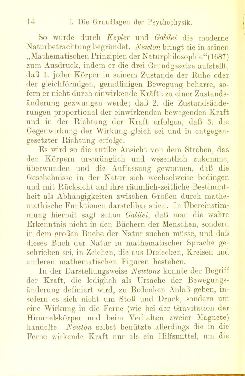 So wurde durch Kepler und Galilei die moderne Naturbetrachtung begründet. Newton bringt sie in seinen „Mathematischen Prinzipien der Naturpkilosophie''(1687) zum Ausdruck, indem er die drei Grundgesetze aufstellt, daß 1. jeder Körper in seinem Zustande der Ruhe oder der gleichförmigen, geradlinigen Bewegung beharre, so- fern er nicht durch einwirkende Kräfte zu einer Zustands- änderung gezwungen werde; daß 2. die Zustandsände- rungen proportional der einwirkenden bewegenden Kraft und in der Richtung der Kraft erfolgen, daß 3. die Gegenwirkung der Wirkung gleich sei und in entgegen- gesetzter Richtung erfolge. Es wird so die antike Ansicht von dem Streben, das den Körpern ursprünglich und wesentlich zukomme, überwunden und die Auffassung gewonnen, daß die Geschehnisse in der Natur sich wechselweise bedingen und mit Rücksicht auf ihre räumlich-zeitliche Bestimmt- heit als Abhängigkeiten zwischen Größen durch mathe- mathische Funktionen darstellbar seien. In Übereinstim- mung hiermit sagt schon Galilei, daß man die wahre Erkenntnis nicht in den Büchern der Menschen, sondern in dem großen Buche der Natur suchen müsse, und daß dieses Buch der Natur in mathematischer Sprache ge- schrieben sei, in Zeichen, die aus Dreiecken, Kreisen und anderen mathematischen Figuren bestehen. In der Darstellungsweise Neivtons konnte der Begriff der Kraft, die ledigüch als Ursache der Bewegungs- änderung definiert wird, zu Bedenken Anlaß geben, in- sofern es sich nicht um Stoß und Druck, sondern um eine Wirkung in die Ferne (wie bei der Gravitation der Himmelskörper und beim Verhalten zweier Magnete) handelte. Neivton selbst benützte allerdings die in die Ferne wirkende Kraft nur als ein Hilfsmittel, um die