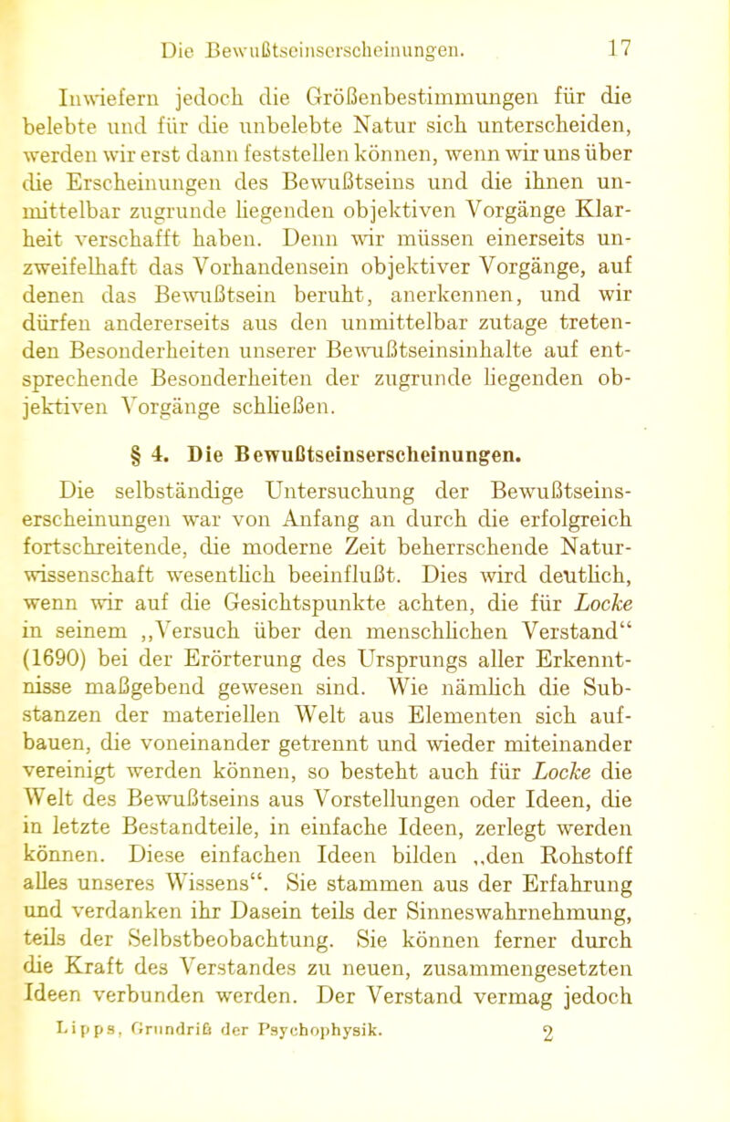 Inwiefern jedoch die Größenbestirnmungen für die belebte und für die unbelebte Natur sieh unterscheiden, werden wir erst dann feststellen können, wenn wir uns über die Erscheinungen des Bewußtseins und die ihnen un- mittelbar zugrunde hegenden objektiven Vorgänge Klar- heit verschafft haben. Denn wir müssen einerseits un- zweifelhaft das Vorhandensein objektiver Vorgänge, auf denen das Bewußtsein beruht, anerkennen, und wir dürfen andererseits aus den unmittelbar zutage treten- den Besonderheiten unserer Bewußtseinsinhalte auf ent- sprechende Besonderheiten der zugrunde liegenden ob- jektiven Vorgänge schließen. § 4. Die Bewußtseinserscheinungen. Die selbständige Untersuchung der Bewußtseins- erscheinungen war von Anfang an durch die erfolgreich fortschreitende, die moderne Zeit beherrschende Natur- wissenschaft wesentlich beeinflußt. Dies wird deutlich, wenn wir auf die Gesichtspunkte achten, die für Locke in seinem „Versuch über den menschlichen Verstand (1690) bei der Erörterung des Ursprungs aller Erkennt- nisse maßgebend gewesen sind. Wie nänilich die Sub- stanzen der materiellen Welt aus Elementen sich auf- bauen, die voneinander getrennt und wieder miteinander vereinigt werden können, so besteht auch für Locke die Welt des Bewußtseins aus Vorstellungen oder Ideen, die in letzte Bestandteile, in einfache Ideen, zerlegt werden können. Diese einfachen Ideen bilden „den Rohstoff alles unseres Wissens. Sie stammen aus der Erfahrung und verdanken ihr Dasein teils der Sinneswahrnehmung, teils der Selbstbeobachtung. Sie können ferner durch die Kraft des Verstandes zu neuen, zusammengesetzten Ideen verbunden werden. Der Verstand vermag jedoch Lipps, GrnndriA der Psyohophysik. 2