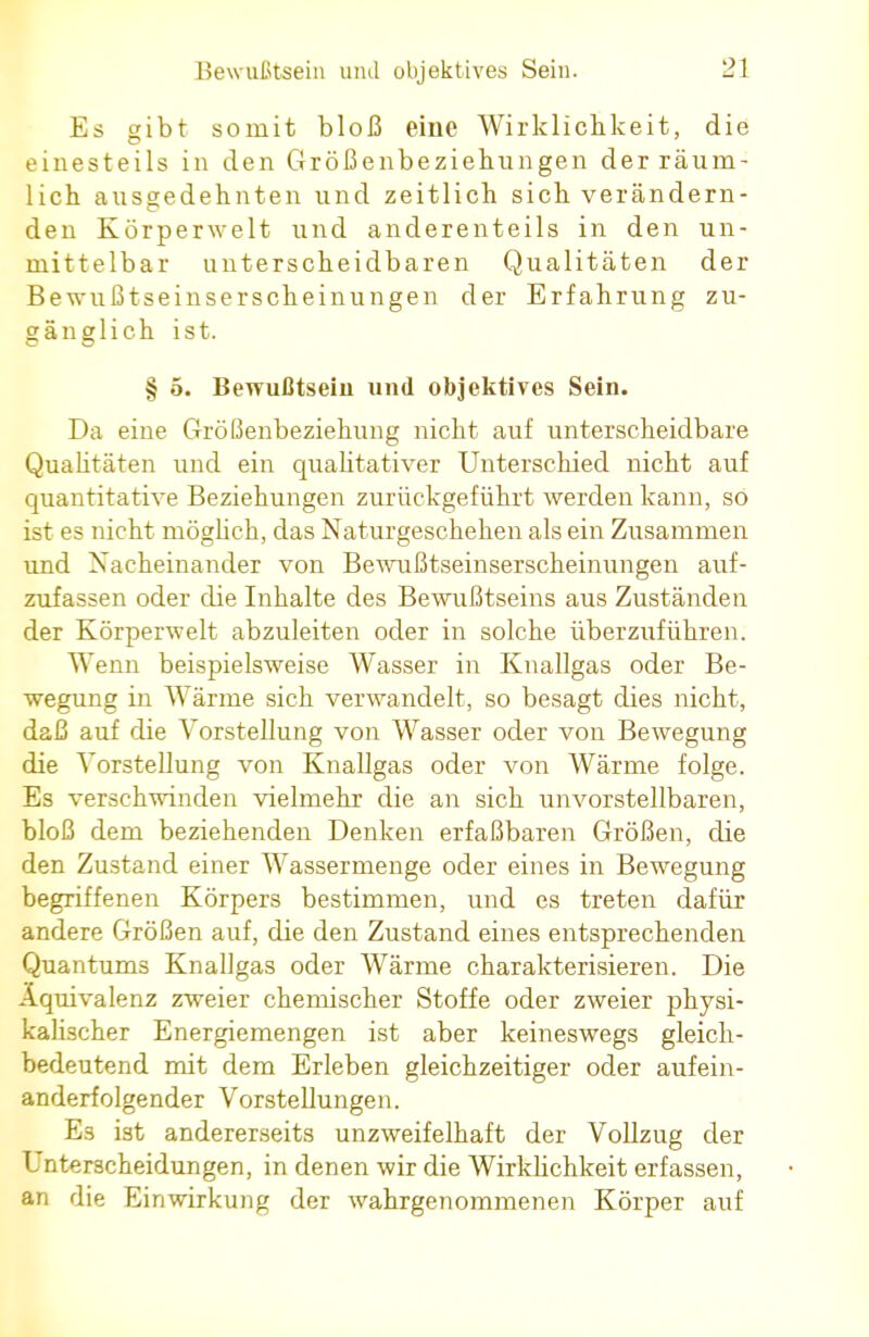 Es gibt somit bloß eine Wirklichkeit, die einesteils in den Größenbeziehungen der räum- lich ausgedehnten und zeitlich sich verändern- den Körperwelt und anderenteils in den un- mittelbar unterscheidbaren Qualitäten der Bewußtseinserscheinungen der Erfahrung zu- gänglich ist. § 5. Bewußtsein und objektives Sein. Da eine Größenbeziehung nicht auf unterscheidbare Qualitäten und ein qualitativer Unterschied nicht auf quantitative Beziehungen zurückgeführt werden kann, so ist es nicht möglich, das Naturgeschehen als ein Zusammen und Nacheinander von Bewußtseinserscheinungen auf- zufassen oder die Inhalte des Bewußtseins aus Zuständen der Körperwelt abzuleiten oder in solche überzuführen. Wenn beispielsweise Wasser in Knallgas oder Be- wegung in Wärme sich verwandelt, so besagt dies nicht, daß auf die Vorstellung von Wasser oder von Bewegung die Vorstellung von Knallgas oder von Wärme folge. Es verschwinden vielmehr die an sich unvorstellbaren, bloß dem beziehenden Denken erfaßbaren Größen, die den Zustand einer Wassermenge oder eines in Bewegung begriffenen Körpers bestimmen, und es treten dafür andere Größen auf, die den Zustand eines entsprechenden Quantums Knallgas oder Wärme charakterisieren. Die Äquivalenz zweier chemischer Stoffe oder zweier physi- kalischer Energiemengen ist aber keineswegs gleich- bedeutend mit dem Erleben gleichzeitiger oder aufein- anderfolgender Vorstellungen. Es ist andererseits unzweifelhaft der Vollzug der Unterscheidungen, in denen wir die Wirklichkeit erfassen, an die Einwirkung der wahrgenommenen Körper auf