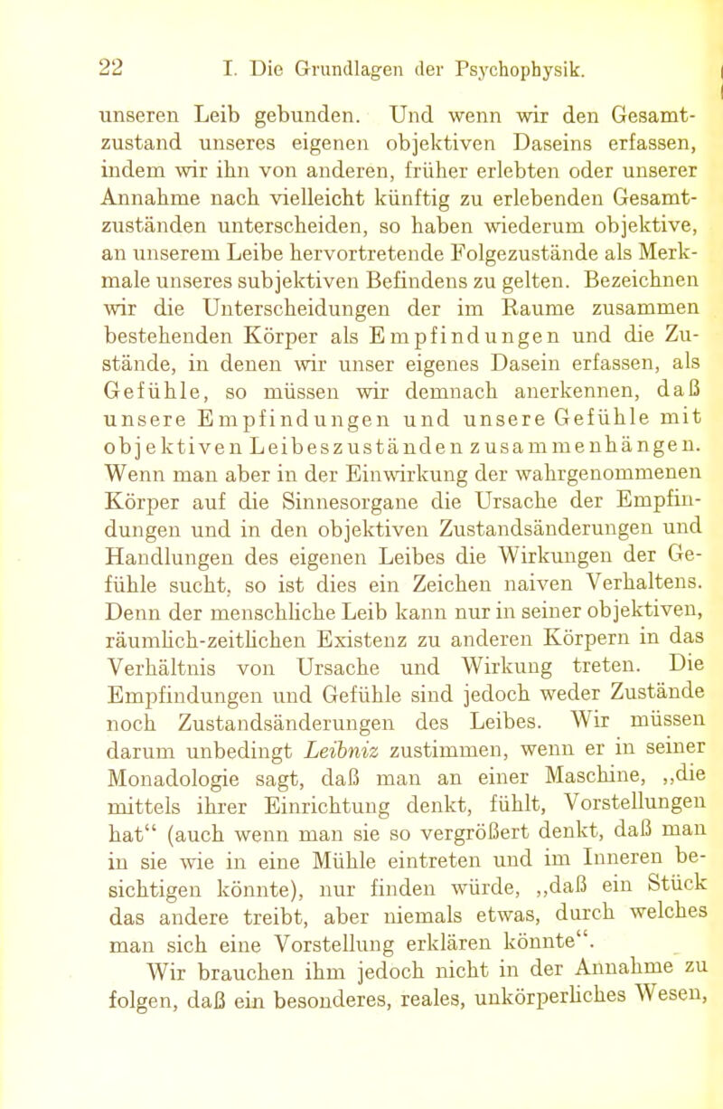 unseren Leib gebunden. Und wenn wir den Gesamt- zustand unseres eigenen objektiven Daseins erfassen, indem wir ibn von anderen, früher erlebten oder unserer Annahme nach vielleicht künftig zu erlebenden Gesamt- zuständen unterscheiden, so haben wiederum objektive, an unserem Leibe hervortretende Folgezustände als Merk- male unseres subjektiven Befindens zu gelten. Bezeichnen wir die Unterscheidungen der im Räume zusammen bestehenden Körper als Empfindungen und die Zu- stände, in denen wir unser eigenes Dasein erfassen, als Gefühle, so müssen wir demnach anerkennen, daß unsere Empfindungen und unsere Gefühle mit objektiven Leibeszuständen zusammenhängen. Wenn man aber in der Einwirkung der wahrgenommenen Körper auf die Sinnesorgane die Ursache der Empfin- dungen und in den objektiven Zustandsänderungen und Handlungen des eigenen Leibes die Wirkungen der Ge- fühle sucht, so ist dies ein Zeichen naiven Verhaltens. Denn der menschliche Leib kann nur in seiner objektiven, räumlich-zeitlichen Existenz zu anderen Körpern in das Verhältnis von Ursache und Wirkung treten. Die Empfindungen und Gefühle sind jedoch weder Zustände noch Zustandsänderungen des Leibes. Wir müssen darum unbedingt Leibniz zustimmen, wenn er in seiner Monadologie sagt, daß man an einer Maschine, „die mittels ihrer Einrichtung denkt, fühlt, Vorstellungen hat (auch wenn man sie so vergrößert denkt, daß man in sie wie in eine Mühle eintreten und im Inneren be- sichtigen könnte), nur finden würde, „daß ein Stück das andere treibt, aber niemals etwas, durch welches man sich eine Vorstellung erklären könnte. Wir brauchen ihm jedoch nicht in der Annahme zu folgen, daß ein besonderes, reales, unkörperhches Wesen,