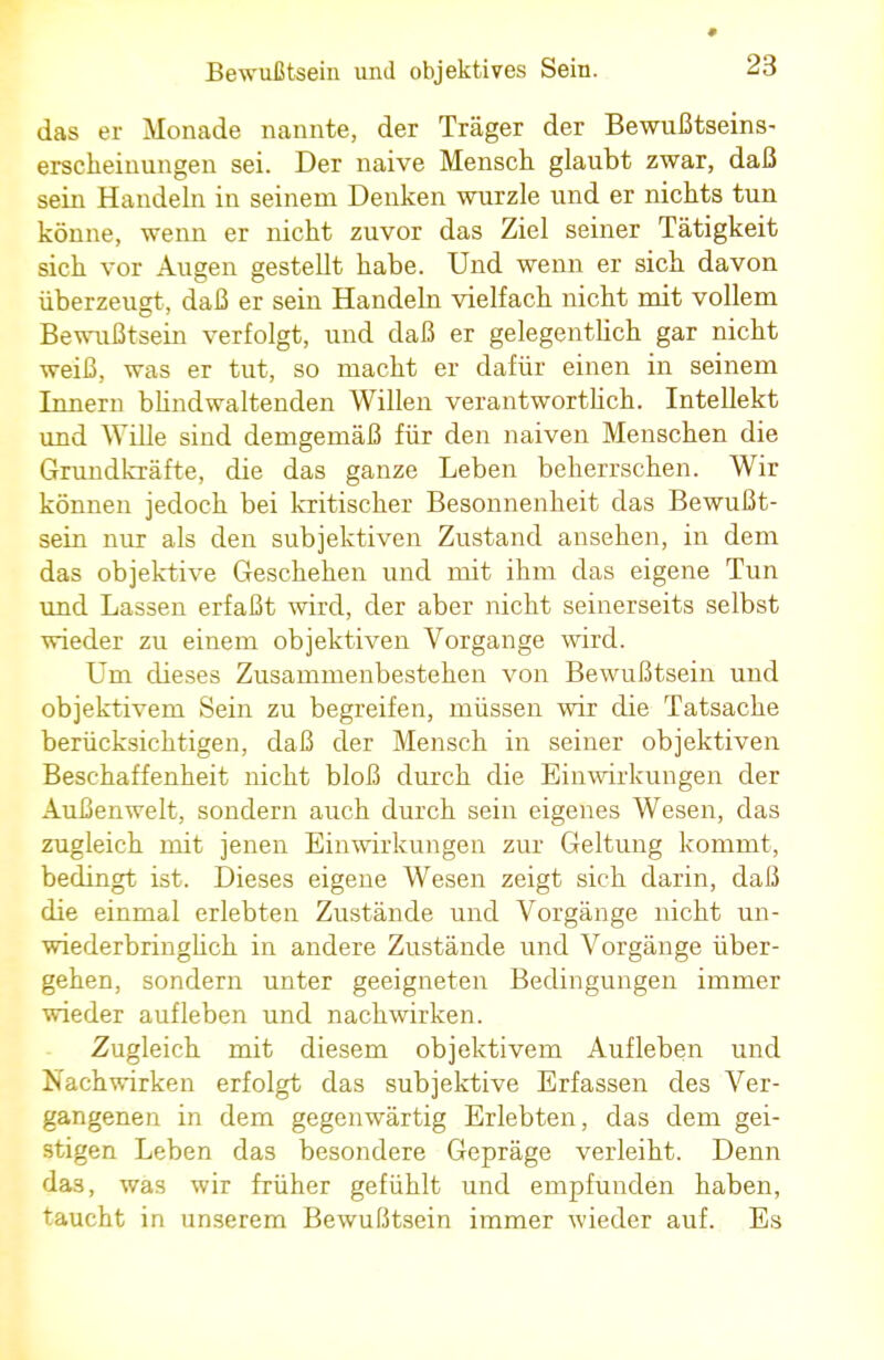 » das er Monade nannte, der Träger der Bewußtseins- erscheinungen sei. Der naive Mensch glaubt zwar, daß sein Handeln in seinem Denken wurzle und er nichts tun könne, wenn er nicht zuvor das Ziel seiner Tätigkeit sich vor Augen gestellt habe. Und wenn er sich davon überzeugt, daß er sein Handeln vielfach nicht mit vollem Bewußtsein verfolgt, und daß er gelegentlich gar nicht weiß, was er tut, so macht er dafür einen in seinem Innern blindwaltenden Willen verantwortlich. Intellekt und Wille sind demgemäß für den naiven Menschen die Gruudkräfte, die das ganze Leben beherrschen. Wir können jedoch bei kritischer Besonnenheit das Bewußt- sein nur als den subjektiven Zustand ansehen, in dem das objektive Geschehen und mit ihm das eigene Tun und Lassen erfaßt wird, der aber nicht seinerseits selbst wieder zu einem objektiven Vorgange wird. Um dieses Zusammenbestehen von Bewußtsein und objektivem Sein zu begreifen, müssen wir die Tatsache berücksichtigen, daß der Mensch in seiner objektiven Beschaffenheit nicht bloß durch die Einwirkungen der Außenwelt, sondern auch durch sein eigenes Wesen, das zugleich mit jenen Einwirkungen zur Geltung kommt, bedingt ist. Dieses eigene Wesen zeigt sich darin, daß die einmal erlebten Zustände und Vorgänge nicht un- wiederbringlich in andere Zustände und Vorgänge über- gehen, sondern unter geeigneten Bedingungen immer wieder aufleben und nachwirken. Zugleich mit diesem objektivem Aufleben und Nachwirken erfolgt das subjektive Erfassen des Ver- gangenen in dem gegenwärtig Erlebten, das dem gei- stigen Leben das besondere Gepräge verleiht. Denn da3, was wir früher gefühlt und empfunden haben, taucht in unserem Bewußtsein immer wieder auf. Es