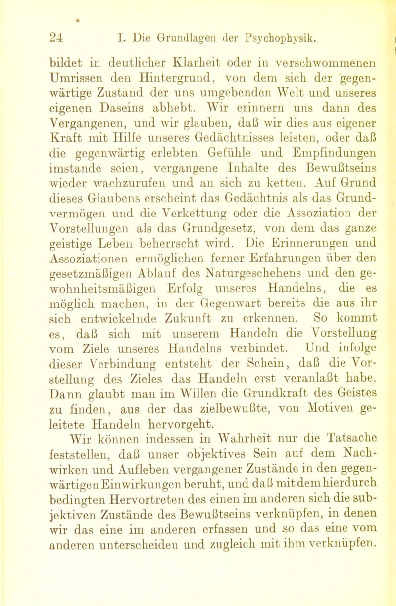 bildet in deutlicher Klarheit oder in verschwommenen Umrissen den Hintergrund, von dem sich der gegen- wärtige Zustand der uns umgebenden Welt und unseres eigenen Daseins abhebt. Wir erinnern uns dann des Vergangenen, und wir glauben, daß wir dies aus eigener Kraft mit Hilfe unseres Gedächtnisses leisten, oder daß die gegenwärtig erlebten Gefühle und Empfindungen imstande seien, vergangene Inhalte des Bewußtseins wieder wachzurufen und an sich zu ketten. Auf Grund dieses Glaubens erscheint das Gedächtnis als das Grund- vermögen und die Verkettung oder die Assoziation der Vorstellungen als das Grundgesetz, von dem das ganze geistige Leben beherrscht wird. Die Erinnerungen und Assoziationen ermöglichen ferner Erfahrungen über den gesetzmäßigen Ablauf des Naturgeschehens und den ge- wohnheitsmäßigen Erfolg unseres Handelns, die es möglich machen, in der Gegenwart bereits die aus ihr sich entwickelnde Zukunft zu erkennen. So kommt es, daß sich mit unserem Handeln die Vorstellung vom Ziele unseres Handelns verbindet. Und infolge dieser Verbindung entsteht der Schein, daß die Vor- stellung des Zieles das Handeln erst veranlaßt habe. Dann glaubt man im Willen die Grundkraft des Geistes zu finden, aus der das zielbewußte, von Motiven ge- leitete Handeln hervorgeht. Wir können indessen in Wahrheit nur die Tatsache feststellen, daß unser objektives Sein auf dem Nach- wirken und Aufleben vergangener Zustände in den gegen- wärtigen Einwirkungen beruht, und daß mit dem hierdurch bedingten Hervortreten des einen im anderen sich die sub- jektiven Zustände des Bewußtseins verknüpfen, in denen wir das eine im anderen erfassen und so das eine vom anderen unterscheiden und zugleich mit ihm verknüpfen.