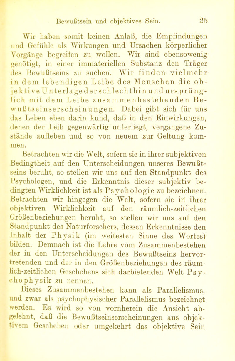Wir haben somit keinen Anlaß, die Empfindungen und Gefühle als Wirkungen und Ursachen körperlicher Vorgänge begreifen zu wollen. Wir sind ebensowenig genötigt, in einer immateriellen Substanz den Träger des Bewußtseins zu suchen. Wir finden vielmehr in dem lebendigen Leibe des Menschen die ob- jektive Unterlage der schlechthin und ursprüng- lich mit dem Leibe zusammenbestehenden Be- wußtseinserscheinungen. Dabei gibt sich für uns das Leben eben darin kund, daß in den Einwirkungen, denen der Leib gegenwärtig unterliegt, vergangene Zu- stände aufleben und so von neuem zur Geltung kom- men. Betrachten wir die Welt, sofern sie in ihrer subjektiven Bedingtheit auf den Unterscheidungen unseres Bewußt- seins beruht, so stellen wir uns auf den Standpunkt des Psychologen, und die Erkenntnis dieser subjektiv be- dingten Wirklichkeit ist als Psychologie zu bezeichnen. Betrachten wir hingegen die Welt, sofern sie in ihrer objektiven Wirklichkeit auf den räumlich-zeitlichen Größenbeziehungen beruht, so stellen wir uns auf den Standpunkt des Naturforschers, dessen Erkenntnisse den Inhalt der Physik (im weitesten Sinne des Wortes) bilden. Demnach ist die Lehre vom Zusammenbestehen der in den Unterscheidungen des Bewußtseins hervor- tretenden und der in den Größenbeziehungen des räum- lich-zeitlichen Geschehens sich darbietenden Welt Psy- chophysik zu nennen. Dieses Zusammenbestehen kann als Parallelismus, und zwar als psychophysischer Parallelismus bezeichnet werden. Es wird so von vornherein die Ansicht ab- gelehnt, daß die Bewußtseinserscheinungen aus objek- tivem Geschehen oder umgekehrt das objektive Sein