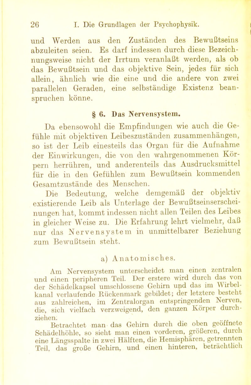 und Werden aus den Zuständen des Bewußtseins abzuleiten seien. Es darf indessen durch diese Bezeich- nungsweise nicht der Irrtum veranlaßt werden, als ob das Bewußtsein und das objektive Sein, jedes für sich allein, ähnlich wie die eine und die andere von zwei parallelen Geraden, eine selbständige Existenz bean- spruchen könne. § 6. Das Nervensystem. Da ebensowohl die Empfindungen wie auch die Ge- fühle mit objektiven Leibeszuständen zusammenhängen, so ist der Leib einesteils das Organ für die Aufnahme der Einwirkungen, die von den wahrgenommenen Kör- pern herrühren, und anderenteils das Ausdrucksmittel für die in den Gefühlen zum Bewußtsein kommenden Gesamtzustände des Menschen. Die Bedeutung, welche demgemäß der objektiv existierende Leib als Unterlage der Bewußtseinserschei- nungen hat, kommt indessen nicht allen Teilen des Leibes in gleicher Weise zu. Die Erfahrung lehrt vielmehr, daß nur das Nervensystem in unmittelbarer Beziehung zum Bewußtsein steht. a) Anatomisches. Arn Nervensystem unterscheidet man einen zentralen und einen peripheren Teil. Der erstere wird durch das von der Schädelkapsel umschlossene Gehirn und das im Wirbel- kanal verlaufende Rückenmark gebildet; der letztere besteht aus zahlreichen, im Zentralorgan entspringenden Nerven, die, sich vielfach verzweigend, den ganzen Körper durch- ziehen. Betrachtet man das Gehirn durch die oben geöffnete Schädelhöhle, so sieht man einen vorderen, größeren, durch eine Längsspalte in zwei Hälften, die Hemisphären, getrennten Teil, das große Gehirn, und einen hinteren, beträchtlich