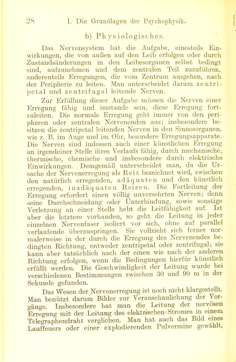 b) Physiologisches. Das Nervensystem hat die Aufgabe, einesteils Ein- wirkungen, die von außen auf den Leib erfolgen oder durch Zustandsänderungen in den Leibesorganen selbst bedingt sind, aufzunehmen und dem zentralen Teil zuzuführen, anderenteils Erregungen, die vom Zentrum ausgehen, nach der Peripherie zu leiten. Man unterscheidet darum zentri- petal und zentrifugal leitende Nerven. Zur Erfüllung dieser Aufgabe müssen che Nerven einer Erregung fähig und imstande sein, diese Erregung fort- zuleiten. Die normale Erregung geht immer von den peri- pheren oder zentralen Nervenenden aus; insbesondere be- sitzen die zentripetal leitenden Nerven in den Sinnesorganen, wie z. B. im Auge und im Ohr, besondere Erregungsapparate. Die Nerven sind indessen auch einer künstlichen Erregung an irgendeiner Stelle ihres Verlaufs fähig, durch mechanische, thermische, chemische und insbesondere durch elektrische Einwirkungen. Demgemäß unterscheidet man, da die Ur- sache der Nervenerregung als Reiz bezeichnet wird, zwischen den natürlich erregenden, adäquaten und den künstlich erregenden, inadäquaten Reizen. Die Fortleitung der Erregung erfordert einen völlig unversehrten Nerven; denn seine Durchschneidung oder Unterbindung, sowie sonstige Verletzung an einer Stelle hebt die Leitfähigkeit auf. Ist aber die letztere vorhanden, so geht die Leitung in jeder einzelnen Nervenfaser isoliert vor sich, ohne auf parallel verlaufende überzuspringen. Sie vollzieht sich ferner nor- malerweise in der durch die Erregung des Nervenendes be- dingten Richtung, entweder zentripetal oder zentrifugal; sie kann aber tatsächlich nach der einen wie nach der anderen Richtung erfolgen, wenn die Bedingungen hierfür künstlich erfüllt werden. Die Geschwindigkeit der Leitung wurde bei verschiedenen Bestimmungen zwischen 30 und 90 m in der Sekunde gefunden. Das Wesen der Nervenerregung ist noch nicht klargestellt. Man benützt darum Bilder zur Veranschaulichung der Vor- gänge. Insbesondere hat man die Leitung der nervösen Erregung mit der Leitung des elektrischen Stromes in einem Telegraphendraht verglichen. Man hat auch das Bild eines Lauffeuers oder einer explodierenden Pulvermine gewählt,