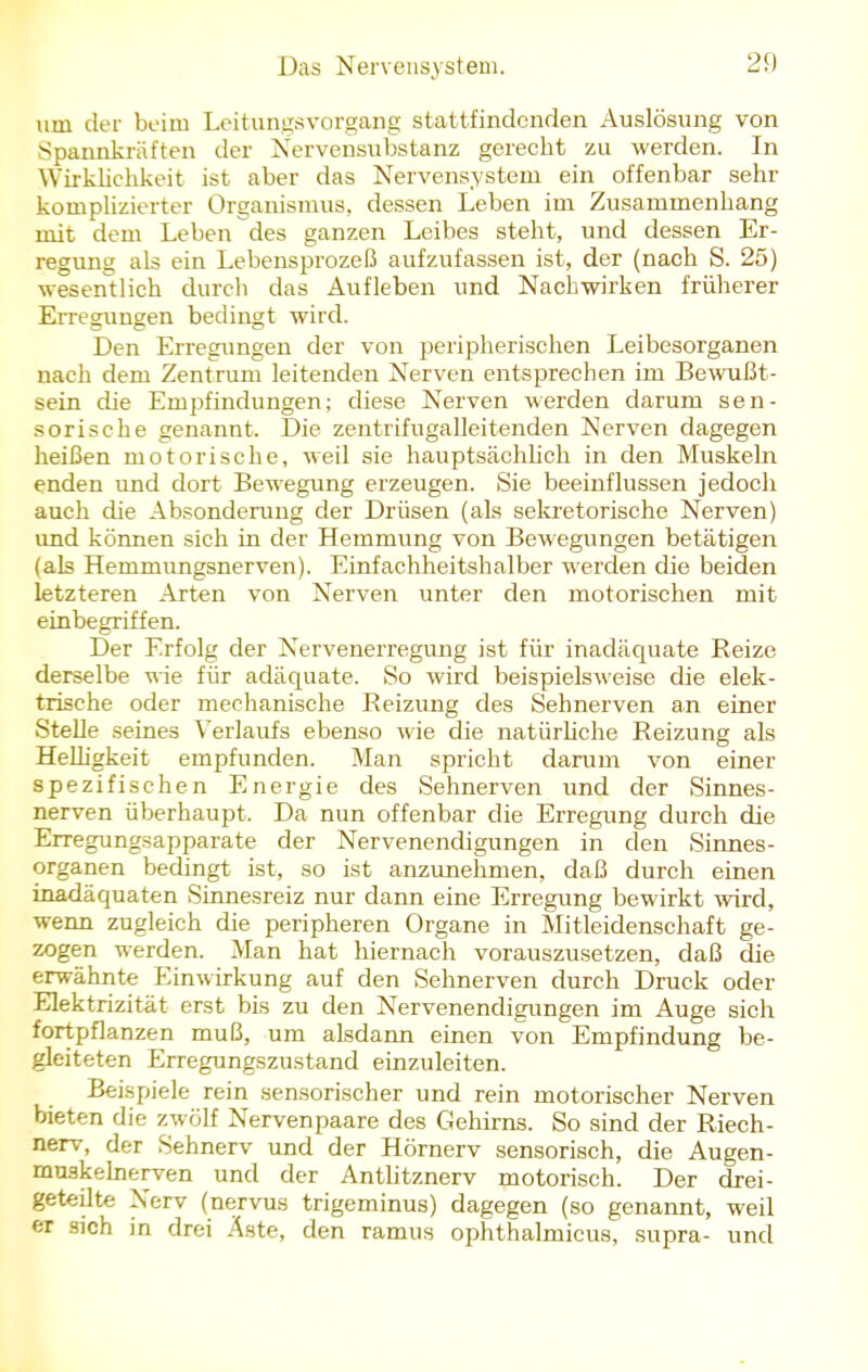 um der beim Leitungsvorgang stattfindenden Auslösung von Spannkräften der Nervensubstanz gerecht zu werden. In Wirklichkeit ist aber das Nervensystem ein offenbar sehr komplizierter Organismus, dessen Leben im Zusammenhang mit dem Leben des ganzen Leibes steht, und dessen Er- regung als ein Lebensprozeß aufzufassen ist, der (nach S. 25) wesentlich durch das Aufleben und Nachwirken früherer Erregungen bedingt wird. Den Erregungen der von peripherischen Leibesorganen nach dem Zentrum leitenden Nerven entsprechen im Bewußt- sein die Empfindungen; diese Nerven werden darum sen- sorische genannt. Die zentrifugalleitenden Nerven dagegen heißen motorische, weil sie hauptsächlich in den Muskeln enden und dort Bewegung erzeugen. Sie beeinflussen jedoch auch die Absonderung der Drüsen (als sekretorische Nerven) und können sich in der Hemmung von Bewegungen betätigen (als Hemmungsnerven). Einfachheitshalber werden die beiden letzteren Arten von Nerven unter den motorischen mit einbegriffen. Der Erfolg der Nervenerregung ist für inadäquate Reize derselbe wie für adäquate. So wird beispielsweise die elek- trische oder mechanische Reizung des Sehnerven an einer Stelle seines Verlaufs ebenso wie die natürliche Reizung als Helligkeit empfunden. Man spricht darum von einer spezifischen Energie des Sehnerven und der Sinnes- nerven überhaupt. Da nun offenbar die Erregung durch die Erregungsapparate der Nervenendigungen in den Sinnes- organen bedingt ist, so ist anzunehmen, daß durch einen inadäquaten Sinnesreiz nur dann eine Erregung bewirkt wird, wenn zugleich die peripheren Organe in Mitleidenschaft ge- zogen werden. Man hat hiernach vorauszusetzen, daß die erwähnte Einwirkung auf den Sehnerven durch Druck oder Elektrizität erst bis zu den Nervenendigungen im Auge sich fortpflanzen muß, um alsdann einen von Empfindung be- gleiteten Erregungszustand einzuleiten. Beispiele rein sensorischer und rein motorischer Nerven bieten die zwölf Nervenpaare des Gehirns. So sind der Riech- nerv, der Sehnerv und der Hörnerv sensorisch, die Augen- muakelnerven und der Antlitznerv motorisch. Der drei- geteilte Xerv (nervös trigeminus) dagegen (so genannt, weil er sich in drei Äste, den ramus ophthalmicus, supra- und