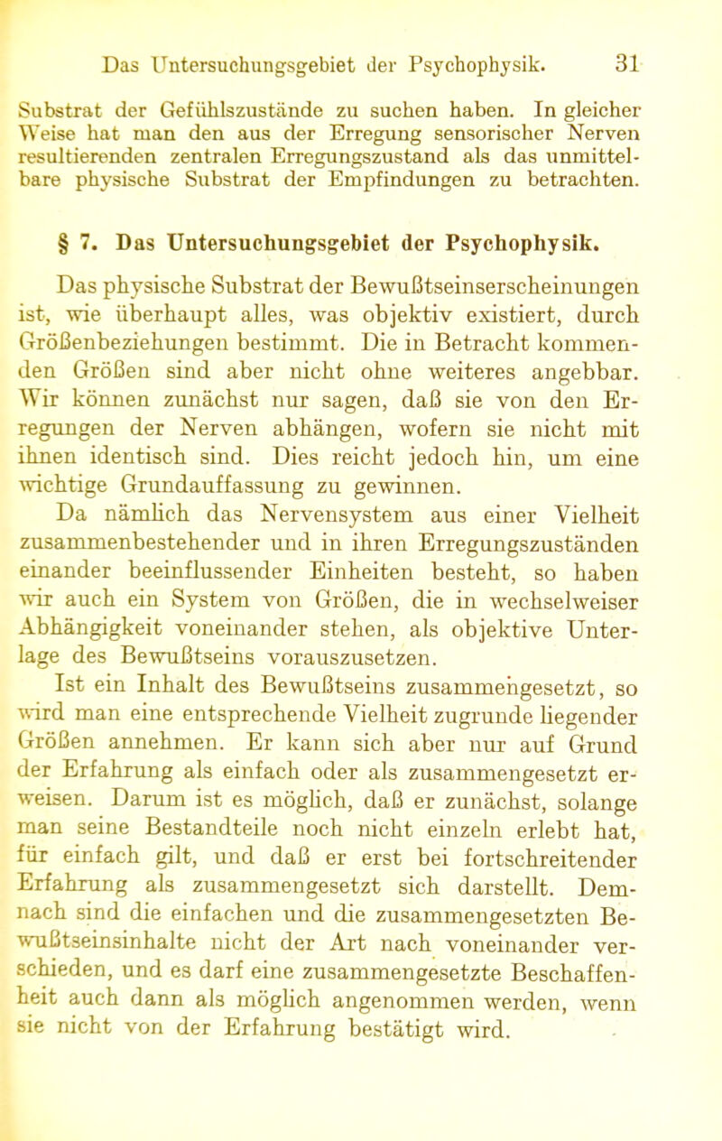 Substrat der Gef ühlszustände zu suchen haben. In gleicher Weise hat man den aus der Erregung sensorischer Nerven resultierenden zentralen Erregungszustand als das unmittel- bare physische Substrat der Empfindungen zu betrachten. § 7. Das Untersuchungsgebiet der Psychophysik. Das physische Substrat der Bewußtseinserscheinungen ist, wie überhaupt alles, was objektiv existiert, durch Größenbeziehungen bestimmt. Die in Betracht kommen- den Größen sind aber nicht ohne weiteres angebbar. Wir können zunächst nur sagen, daß sie von den Er- regungen der Nerven abhängen, wofern sie nicht mit ihnen identisch sind. Dies reicht jedoch hin, um eine wichtige Grundauffassung zu gewinnen. Da nämlich das Nervensystem aus einer Vielheit zusammenbestehender und in ihren Erregungszuständen einander beeinflussender Einheiten besteht, so haben wir auch ein System von Größen, die in wechselweiser Abhängigkeit voneinander stehen, als objektive Unter- lage des Bewußtseins vorauszusetzen. Ist ein Inhalt des Bewußtseins zusammengesetzt, so wird man eine entsprechende Vielheit zugrunde liegender Größen annehmen. Er kann sich aber nur auf Grund der Erfahrung als einfach oder als zusammengesetzt er- weisen. Darum ist es möglich, daß er zunächst, solange man seine Bestandteile noch nicht einzeln erlebt hat, für einfach gilt, und daß er erst bei fortschreitender Erfahrung als zusammengesetzt sich darstellt. Dem- nach sind die einfachen und die zusammengesetzten Be- wußtseinsinhalte nicht der Art nach voneinander ver- schieden, und es darf eine zusammengesetzte Beschaffen- heit auch dann als möglich angenommen werden, wenn sie nicht von der Erfahrung bestätigt wird.