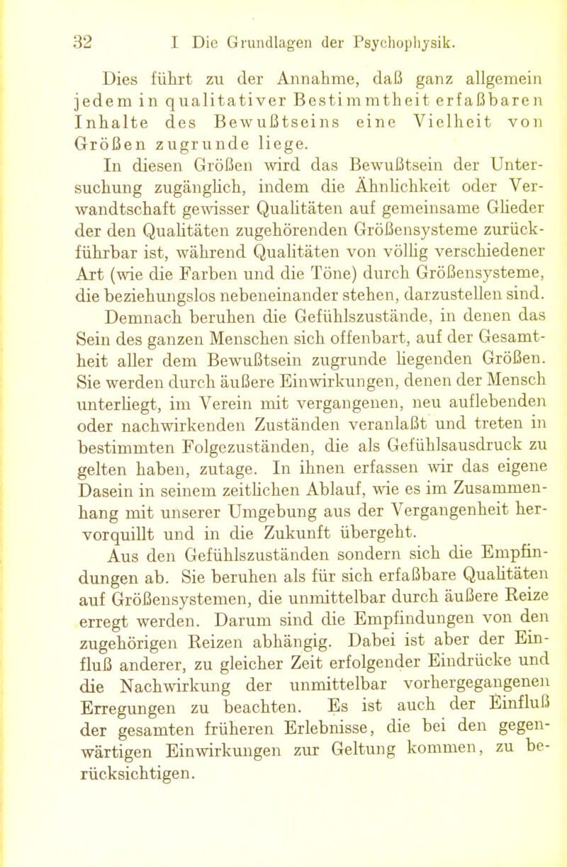 Dies führt zu der Annahme, daß ganz allgemein jedem in qualitativer Bestimmtheit erfaßbaren Inhalte des Bewußtseins eine Vielheit von Größen zugrunde liege. In diesen Größen wird das Bewußtsein der Unter- suchung zugänglich, indem die Ähnlichkeit oder Ver- wandtschaft gewisser Qualitäten auf gemeinsame Glieder der den Qualitäten zugehörenden Größensysteme zurück- führbar ist, während Qualitäten von völlig verschiedener Art (wie die Farben und die Töne) durch Größensysteme, die beziehungslos nebeneinander stehen, darzustellen sind. Demnach beruhen die Gefühlszustände, in denen das Sein des ganzen Menschen sich offenbart, auf der Gesamt- heit aller dem Bewußtsein zugrunde hegenden Größen. Sie werden durch äußere Einwirkungen, denen der Mensch unterhegt, im Verein mit vergangenen, neu auflebenden oder nachwirkenden Zuständen veranlaßt und treten in bestimmten Folgezuständen, die als Gefühlsausdruck zu gelten haben, zutage. In ihnen erfassen wir das eigene Dasein in seinem zeithchen Ablauf, wie es im Zusammen- hang mit unserer Umgebung aus der Vergangenheit her- vorquillt und in die Zukunft übergeht. Aus den Gefühlszuständen sondern sich die Empfin- dungen ab. Sie beruhen als für sich erfaßbare Qualitäten auf Größensystemen, die unmittelbar durch äußere Reize erregt werden. Darum sind die Empfindungen von den zugehörigen Reizen abhängig. Dabei ist aber der Ein- fluß anderer, zu gleicher Zeit erfolgender Eindrücke und die Nachwirkung der unmittelbar vorhergegangenen Erregungen zu beachten. Es ist auch der Einfluß der gesamten früheren Erlebnisse, die bei den gegen- wärtigen Einwirkungen zur Geltung kommen, zu be- rücksichtigen.