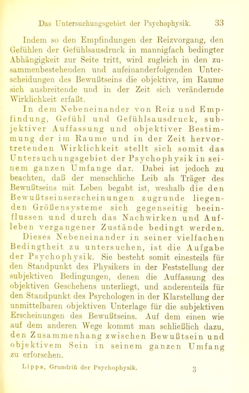 Indem so den Empfindungen der Reizvorgang, den Gefühlen der Gefühlsausdruck in mannigfach bedingter Abhängigkeit zur Seite tritt, wird zugleich in den zu- sammenbestehenden und aufeinanderfolgenden Unter- scheidungen des Bewußtseins die objektive, im Räume sich ausbreitende und in der Zeit sich verändernde Wirklichkeit erfaßt. In dem Nebeneinander von Reiz und Emp- findung, Gefühl und Gefühlsausdruck, sub- jektiver Auffassung und objektiver Bestim- mung der im Räume und in der Zeit hervor- tretenden Wirklichkeit stellt sich somit das Untersuchungsgebiet der Psychophysik in sei- nem ganzen Umfange dar. Dabei ist jedoch zu beachten, daß der menschliche Leib als Träger des Bewußtseins mit Leben begabt ist, weshalb die den Bewußtseinserscheinungen zugrunde liegen- den Größensysteme sich gegenseitig beein- flussen und durch das Nachwirken und Auf- leben vergangener Zustände bedingt werden. Dieses Nebeneinander in seiner vielfachen Bedingtheit zu untersuchen, ist die Aufgabe der Psychophysik. Sie besteht somit einesteils für den Standpunkt des Physikers in der Feststellung der subjektiven Bedingungen, denen die Auffassung des objektiven Geschehens unterhegt, und anderenteils für den Standpunkt des Psychologen in der Klarstellung der unmittelbaren objektiven Unterlage für die subjektiven Erscheinungen des Bewußtseins. Auf dem einen wie auf dem anderen Wege kommt man schließlich dazu, den Zusammenhang zwischen Bewußtsein und objektivem Sein in seinem ganzen Umfang zu erforschen. Lipps, Grundriß der Psychophysik. 3