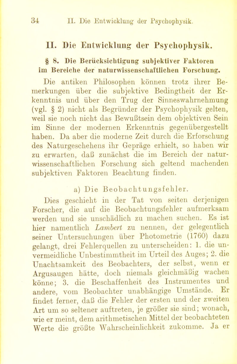 II. Die Entwicklung der Psyckophysik. § 8. Die Berücksichtigung subjektiver Faktoren im Bereiche der naturwissenschaftlichen Forschung. Die antiken Philosophen können trotz ihrer Be- merkungen über die subjektive Bedingtheit der Er- kenntnis und über den Trug der Sinneswahrnehmung (vgl. § 2) nicht als Begründer der Psyckophysik gelten, weil sie noch nicht das Bewußtsein dem objektiven Sein im Sinne der modernen Erkenntnis gegenübergestellt haben. Da aber die moderne Zeit durch die Erforschung des Naturgeschehens ihr Gepräge erhielt, so haben wir zu erwarten, daß zunächst die im Bereich der natur- wissenschaftlichen Forschung sich geltend machenden subjektiven Faktoren Beachtung finden. a) Die Beobachtungsfehler. Dies geschieht in der Tat von seiten derjenigen Forscher, die auf die Beobachtungsfehler aufmerksam werden und sie unschädlich zu machen suchen. Es ist hier namentlich Lambert zu nennen, der gelegentlich seiner Untersuchungen über Photometrie (1760) dazu gelangt, drei Fehlerquellen zu unterscheiden: 1. die un- vermeidliche Unbestimmtheit im Urteil des Auges; 2. die Unachtsamkeit des Beobachters, der selbst, wenn er Argusaugen hätte, doch niemals gleichmäßig wachen könne; 3. die Beschaffenheit des Instrumentes und andere, vom Beobachter unabhängige Umstände. Er findet ferner, daß die Fehler der ersten und der zweiten Art um so seltener auftreten, je größer sie sind; wonach, wie er meint, dem arithmetischen Mittel der beobachteten Werte die größte Wahrscheinlichkeit zukomme. Ja er