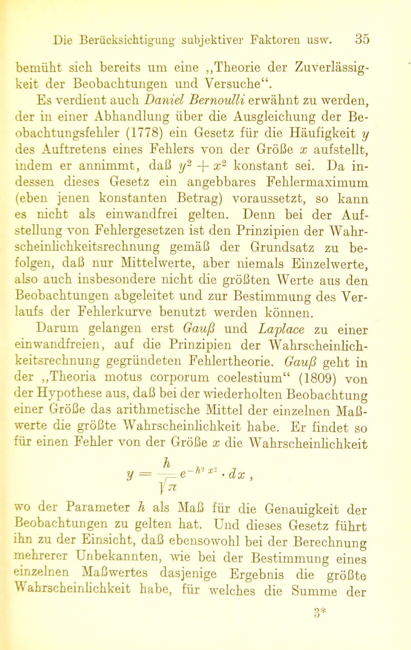 bemüht sich bereits um eine „Theorie der Zuverlässig- keit der Beobachtungen und Versuche. Es verdient auch Daniel Bernoulli erwähnt zu werden, der in einer Abhandlung über die Ausgleichung der Be- obachtungsfehler (1778) ein Gesetz für die Häufigkeit y des Auftretens eines Fehlers von der Größe x aufstellt, indem er annimmt, daß y2 + %2 konstant sei. Da in- dessen dieses Gesetz ein angebbares Fehlermaximum (eben jenen konstanten Betrag) voraussetzt, so kann es nicht als einwandfrei gelten. Denn bei der Auf- stellung von Fehlergesetzen ist den Prinzipien der Wahr- scheinlichkeitsrechnung gemäß der Grundsatz zu be- folgen, daß nur Mittelwerte, aber niemals Einzelwerte, also auch insbesondere nicht die größten Werte aus den Beobachtungen abgeleitet und zur Bestimmung des Ver- laufs der Fehlerkurve benutzt werden können. Darum gelangen erst Gauß und Laplace zu einer einwandfreien, auf die Prinzipien der Wahrscheinlich- keitsrechnung gegründeten Fehlertheorie. Gauß geht in der „Theoria motus corporum coelestium (1809) von der Hypothese aus, daß bei der wiederholten Beobachtung einer Größe das arithmetische Mittel der einzelnen Maß- werte die größte Wahrscheinlichkeit habe. Er findet so für einen Fehler von der Größe x die Wahrscheinlichkeit ä y = —e-nx- • dx , fn, wo der Parameter h als Maß für die Genauigkeit der Beobachtungen zu gelten hat. Und dieses Gesetz führt ihn zu der Einsicht, daß ebensowohl bei der Berechnung mehrerer Unbekannten, wie bei der Bestimmung eines einzelnen Maßwertes dasjenige Ergebnis die größte Wahrscheinlichkeit habe, für welches die Summe der 3*