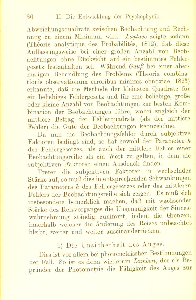 Abweichungsquadrate zwischen Beobachtung und Rech- nung zu einem Minimum wird. Laplace zeigte sodann (Theorie analytique des Probabilites, 1812), daß diese Auffassungsweise bei einer großen Anzahl von Beob- achtungen ohne Rücksicht auf ein bestimmtes Fehler- gesetz festzuhalten sei. Während Gauß bei einer aber- maligen Behandlung des Problems (Theoria combina- tionis observationum erroribus minimis obnoxiae, 1823) erkannte, daß die Methode der kleinsten Quadrate für ein beliebiges Fehlergesetz und für eine beliebige, große oder kleine Anzahl von Beobachtungen zur besten Kom- bination der Beobachtungen führe, wobei zugleich der mittlere Betrag der Fehlerquadrate (als der mittlere Fehler) die Güte der Beobachtungen kennzeichne. Da nun die Beobachtungsfehler durch subjektive Faktoren bedingt sind, so hat sowohl der Parameter h des Fehlergesetzes, als auch der mittlere Fehler einer Beobachtungsreihe als ein Wert zu gelten, in dem die subjektiven Faktoren einen Ausdruck finden. Treten die subjektiven Faktoren in wechselnder Stärke auf, so muß dies in entsprechenden Schwankungen des Parameters h des Fehlcrgesetzes oder des mittleren Fehlers der Beobachtungsreihe sich zeigen. Es muß sich insbesondere bernerklich machen, daß mit wachsender Stärke des Reizvorganges die Ungenauigkeit der Sinnes- wahrnehmung ständig zunimmt, indem die Grenzen, innerhalb welcher die Änderung des Reizes unbeachtet bleibt, Aveiter und weiter auseinanderrücken. b) Die Unsicherheit des Auges. Dies ist vor allem bei photometrischen Bestimmungen der Fall. So ist es denn wiederum Lambert, der als Be- gründer der Photometrie die Fähigkeit des Auges zur