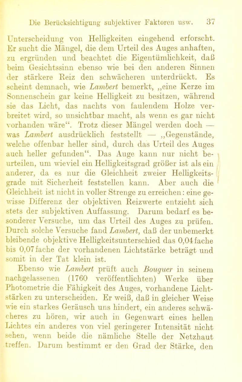 Unterscheidung von Helligkeiten eingehend erforscht. Er sucht die Mängel, die dem Urteil des Auges anhaften, zu ergründen und beachtet die Eigentümlichkeit, daß beim Gesichtssinn ebenso wie bei den anderen Sinnen der stärkere Eeiz den schwächeren unterdrückt. Es scheint demnach, wie Lambert bemerkt, „eine Kerze im Sonnenschein gar keine Helligkeit zu besitzen, während sie das Licht, das nachts von faulendem Holze ver- breitet wird, so unsichtbar macht, als wenn es gar nicht vorhanden wäre. Trotz dieser Mängel werden doch — was Lambert ausdrücklich feststellt — „Gegenstände, welche offenbar heller sind, durch das Urteil des Auges auch heller gefunden. Das Auge kann nur nicht be- urteilen, um wieviel ein Helligkeitsgrad größer ist als ein anderer, da es nur die Gleichheit zweier Helligkeits- grade mit Sicherheit feststellen kann. Aber auch die Gleichheit ist nicht in voller Strenge zu erreichen: eine ge- wisse Differenz der objektiven Reizwerte entzieht sich stets der subjektiven Auffassung. Darum bedarf es be- sonderer Versuche, um das Urteil des Auges zu prüfen. Durch solche Versuche fand Lambert, daß der unbemerkt bleibende objektive Helligkeitsunterschied das 0,04 fache bis 0,07 fache der vorhandenen Lichtstärke beträgt und somit in der Tat klein ist. Ebenso wie Lambert prüft auch Bouguer in seinem nachgelassenen (1760 veröffentlichten) Werke über Photometrie die Fähigkeit des Auges, vorhandene Licht- stärken zu unterscheiden. Er weiß, daß in gleicher Weise wie ein starkes Geräusch uns hindert, ein anderes schwä- cheres zu hören, wir auch in Gegenwart eines hellen Lichtes ein anderes von viel geringerer Intensität nicht sehen, wenn beide die nämliche Stelle der Netzhaut treffen. Darum bestimmt er den Grad der Stärke, den