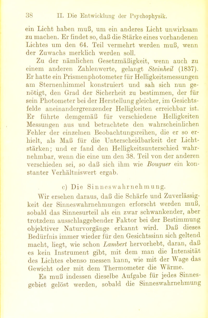 ein Licht haben muß, urn ein anderes Licht unwirksam zu machen. Er findet so, daß die Stärke eines vorhandenen Lichtes um den 64. Teil vermehrt werden muß, wenn der Zuwachs merklich werden soll. Zu der nämlichen Gesetzmäßigkeit, wenn auch zu einem anderen Zahlenwerte, gelangt Steinheil (1837). Er hatte ein Prismenphotometer für Helhgkeitsmessungen am Sternenhimmel konstruiert und sah sich nun ge- nötigt, den Grad der Sicherheit zu bestimmen, der für sein Photometer bei der Herstellung gleicher, im Gesichts- felde aneinandergrenzender Helligkeiten erreichbar ist. Er führte demgemäß für verschiedene Helhgkeiten Messungen aus und betrachtete den wahrscheinlichen Fehler der einzelnen Beobachtungsreihen, die er so er- hielt, als Maß für die Unterscheidbarkeit der Licht- stärken; und er fand den Helligkeitsunterschied wahr- nehmbar, wenn die eine um den 38. Teil von der anderen verschieden sei, so daß sich ihm wie Boucjuer ein kon- stanter Verhältniswert ergab. c) Die Sinneswahrnehmung. Wir ersehen daraus, daß die Schärfe und Zuverlässig- keit der Sinneswahrnehmungen erforscht werden muß, sobald das Sinnesurteil als ein zwar schwankender, aber trotzdem ausschlaggebender Faktor bei der Bestimmung objektiver Naturvorgänge erkannt wird. Daß dieses Bedürfnis immer wieder für den Gesichtssinn sich geltend macht, hegt, wie schon Lambert hervorhebt, daran, daß es kein Instrument gibt, mit dem man die Intensität des Lichtes ebenso messen kann, wie mit der Wage das Gewicht oder mit dem Thermometer die Wärme. Es muß indessen dieselbe Aufgabe für jedes Sinnes- gebiet gelöst werden, sobald die Sinneswahrnehmung