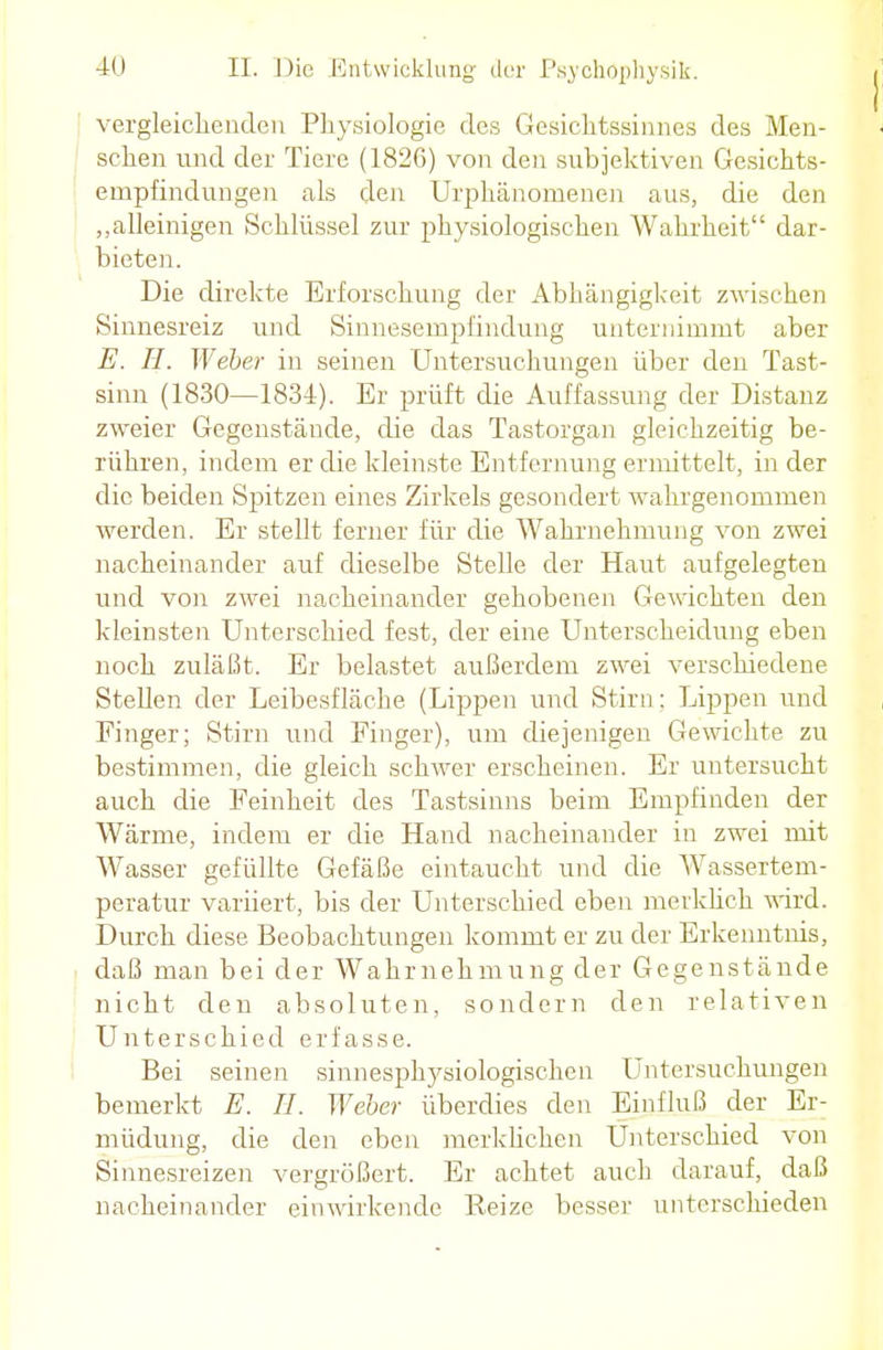 vergleichenden Physiologie des Gesichtssinnes des Men- schen und der Tiere (1826) von den subjektiven Gesichts- empfindungen als den Urphänomenen aus, die den „alleinigen Schlüssel zur physiologischen Wahrheit dar- bieten. Die direkte Erforschung der Abhängigkeit zwischen Sinnesreiz und Sinnesempfindung unternimmt aber E. H. Weber in seinen Untersuchungen über den Tast- sinn (1830—1834). Er prüft die Auffassung der Distanz zweier Gegenstände, die das Tastorgan gleichzeitig be- rühren, indem er die kleinste Entfernung ermittelt, in der die beiden Spitzen eines Zirkels gesondert wahrgenommen werden. Er stellt ferner für die Wahrnehmung von zwei nacheinander auf dieselbe Stelle der Haut aufgelegten und von zwei nacheinander gehobenen Gewichten den kleinsten Unterschied fest, der eine Unterscheidung eben noch zuläßt. Er belastet außerdem zwei verschiedene Stellen der Leibesfläche (Lippen und Stirn: Lippen und Finger; Stirn und Finger), um diejenigen Gewichte zu bestimmen, die gleich schwer erscheinen. Er untersucht auch die Feinheit des Tastsinns beim Empfinden der Wärme, indem er die Hand nacheinander in zwei mit Wasser gefüllte Gefäße eintaucht und die Wassertem- peratur variiert, bis der Unterschied eben merklich wird. Durch diese Beobachtungen kommt er zu der Erkenntnis, daß man bei der Wahrnehmung der Gegenstände nicht den absoluten, sondern den relativen Unterschied erfasse. Bei seinen sinnesphysiologischen Untersuchungen bemerkt E. TL Weber überdies den Einfluß der Er- müdung, die den eben merklichen Unterschied von Sinnesreizen vergrößert. Er achtet auch darauf, daß nacheinander einwirkende Eeize besser unterschieden