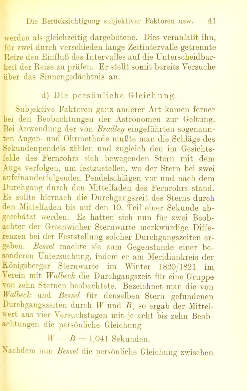 werden als gleichzeitig dargebotene. Dies veranlaßt ihn, für zwei durch verschieden lange Zeitintervalle getrennte Reize den Einfluß des Intervalles auf die Unterscheidbar- keit der Reize zu prüfen. Er stellt somit bereits Versuche über das Sinnengedächtnis an. d) Die persönliche Gleichung. Subjektive Faktoren ganz anderer Art kamen ferner bei den Beobachtungen der Astronomen zur Geltung. Bei Anwendung der von Bradley eingeführten sogenann- ten Augen- und Ohrmethode mußte man die Schläge des Sekundenpendels zählen und zugleich den im Gesichts- felde des Fernrohrs sich bewegenden Stern mit dem Auge verfolgen, um festzustellen, wo der Stern bei zwei aufeinanderfolgenden Pendelschlägen vor und nach dem Durchgang durch den Mittelfaden des Fernrohrs stand. Es sollte hiernach die Durchgangszeit des Sterns durch den Mittelfaden bis auf den 10. Teil einer Sekunde ab- geschätzt werden. Es hatten sich nun für zwei Beob- achter der Greenwicher Sternwarte merkwürdige Diffe- renzen bei der Feststellung solcher Durchgangszeiten er- geben. Besse! machte sie zum Gegenstande einer be- sonderen Untersuchung, indem er am Meridiankreis der Königsberger Sternwarte im Winter 1820/1821 im Verein mit Walbeck die Durchgangszeit für eine Gruppe von zehn Sternen beobachtete. Bezeichnet man die von Walbeck und Bessel für denselben Stern gefundenen Durchgangszeiten durch W und B, so ergab der Mittel- wert aus vier Versuchstagen mit je acht bis zehn Beob- achtungen die persönliche Gleichung W — B= 1,041 Sekunden. Nachdem nun Bessel die persönliche Gleichung zwischen