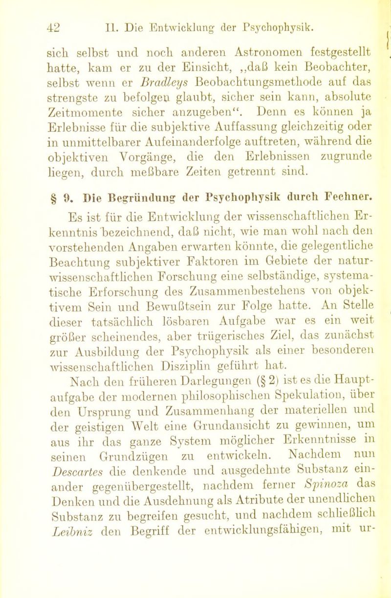 sieh selbst und noch anderen Astronomen festgestellt hatte, kam er zu der Einsicht, „daß kein Beobachter, selbst wenn er Bradleys ßeobachtungsmethode auf das strengste zu befolgeu glaubt, sicher sein kann, absolute Zeitmomente sicher anzugeben. Denn es können ja Erlebnisse für die subjektive Auffassung gleichzeitig oder in unmittelbarer Aufeinanderfolge auftreten, während die objektiven Vorgänge, die den Erlebnissen zugrunde liegen, durch meßbare Zeiten getrennt sind. § 9. Die Begründung der Psychophysik durch Fechner. Es ist für die Entwicklung der wissenschaftlichen Er- kenntnis bezeichnend, daß nicht, wie man wohl nach den vorstehenden Angaben erwarten könnte, die gelegentliche Beachtung subjektiver Faktoren im Gebiete der natur- wissenschaftlichen Forschung eine selbständige, systema- tische Erforschung des Zusammenbestehens von objek- tivem Sein und Bewußtsein zur Folge hatte. An Stelle dieser tatsächlich lösbaren Aufgabe war es ein weit größer scheinendes, aber trügerisches Ziel, das zunächst zur Ausbildung der Psychophysik als einer besonderen wissenschaftlichen Disziplin geführt hat. Nach den früheren Darlegungen (§ 2) ist es die Haupt- aufgabe der modernen philosophischen Spekulation, über den Ursprung und Zusammenhang der materiellen und der geistigen Welt eine Grundansicht zu gewinnen, um aus ihr das ganze System möglicher Erkenntnisse in seinen Grundzügen zu entwickeln. Nachdem nun Descartes die denkende und ausgedehnte Substanz ein- ander gegenübergestellt, nachdem ferner Spinoza das Denken und die Ausdehnung als Atribute der unendlichen Substanz zu begreifen gesucht, und nachdem schließlich Leibniz den Begriff der entwicklungsfähigen, mit ur-