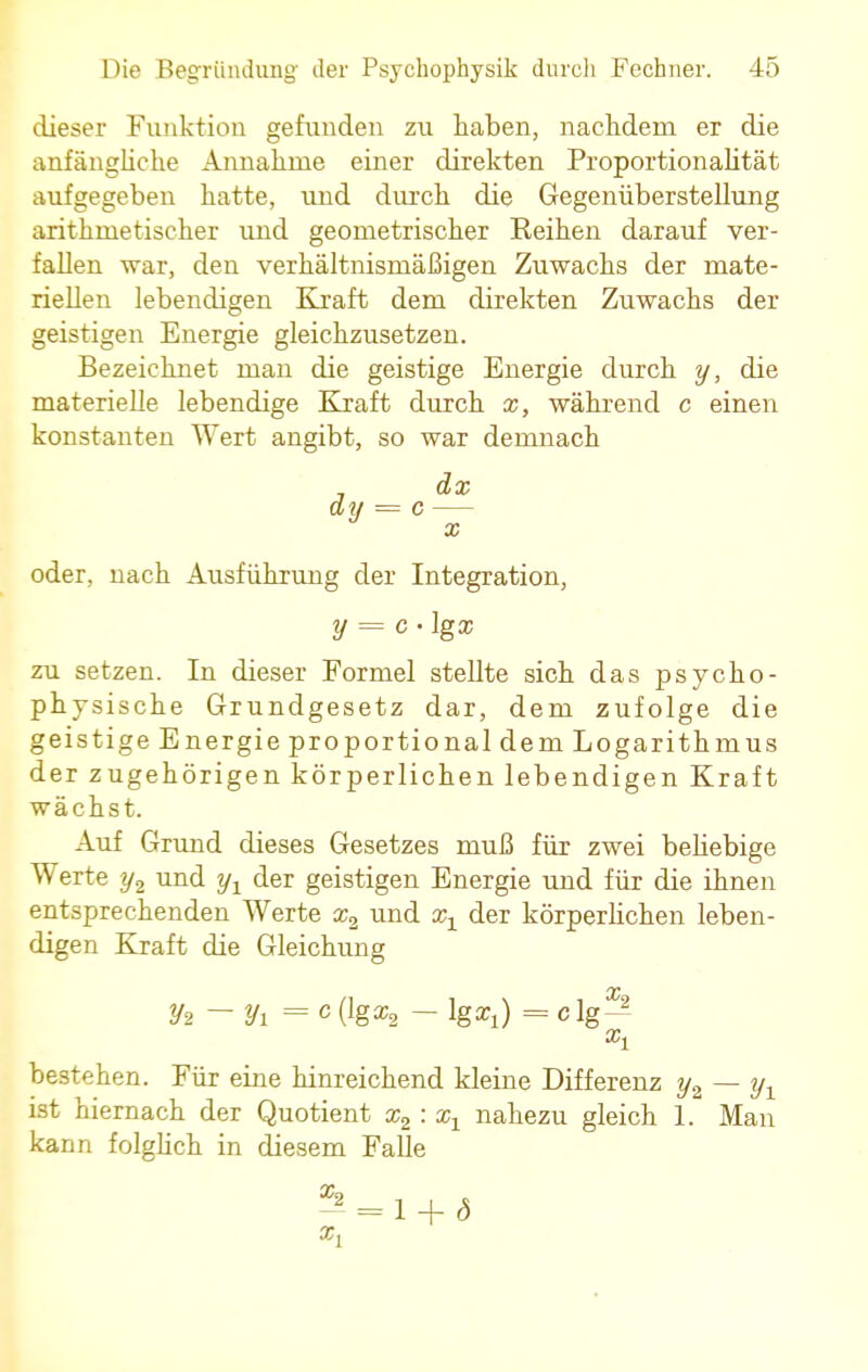 dieser Funktion gefunden zu haben, nachdem er die anfängliche Annahme einer direkten Proportionalität aufgegeben hatte, und durch die Gegenüberstellung arithmetischer imd geometrischer Reihen darauf ver- fallen war, den verhältnismäßigen Zuwachs der mate- riellen lebendigen Kraft dem direkten Zuwachs der geistigen Energie gleichzusetzen. Bezeichnet man die geistige Energie durch y, die materielle lebendige Kraft durch x, während c einen konstanten Wert angibt, so war demnach 7 dx dy = o- oder, nach Ausführung der Integration, y = c • Igx zu setzen. In dieser Formel stellte sich das psycho- physische Grundgesetz dar, dem zufolge die geistige Energie proportional dem Logarithmus der zugehörigen körperlichen lebendigen Kraft wächst. Auf Grund dieses Gesetzes muß für zwei beliebige Werte y2 und yx der geistigen Energie und für die ihnen entsprechenden Werte x2 und xx der körperlichen leben- digen Kraft die Gleichung V2 ~ Vi = c (lgafe - lgarj = c lg^ xx bestehen. Für eine hinreichend kleine Differenz y2 — yx ist hiernach der Quotient x2 : xx nahezu gleich 1. Man kann folglich in diesem Falle 2 = 1 + <5
