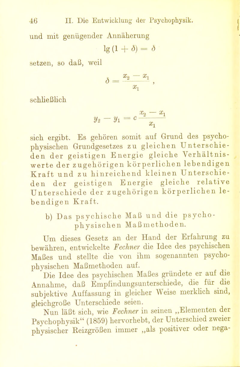 und mit genügender Annäherung lg(l + <5) = b setzen, so daß, weil ^ x2 xi schließlich sich ergibt. Es gehören somit auf Grund des psycho- physischen Grundgesetzes zu gleichen Unterschie- den der geistigen Energie gleiche Verhältnis- werte der zugehörigen körperlichen lebendigen Kraft und zu hinreichend kleinen Unterschie- den der geistigen Energie gleiche relative Unterschiede der zugehörigen körperlichen le- bendigen Kraft. b) Das psychische Maß und die psycho- physischen Maßmethoden. Um dieses Gesetz an der Hand der Erfahrung zu bewähren, entwickelte Fechner die Idee des psychischen Maßes und stellte die von ihm sogenannten psycho- physischen Maßmethoden auf. Die Idee des psychischen Maßes gründete er auf die Annahme, daß Empfindungsunterschiede, die für die subjektive Auffassung in gleicher Weise merklich sind, gleichgroße Unterschiede seien. Nun läßt sich, wie Fechner in seinen „Elementen der Psychophysik (1859) hervorhebt, der Unterschied zweier physischer Reizgrößen immer „als positiver oder nega-