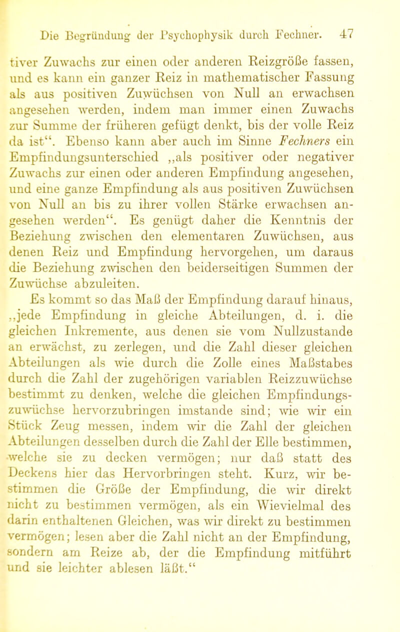 tiver Zuwachs zur einen oder anderen Reizgröße fassen, und es kann ein ganzer Reiz in mathematischer Fassung als aus positiven Zuwüchsen von Null an erwachsen angesehen werden, indem man immer einen Zuwachs zur Summe der früheren gefügt denkt, bis der volle Reiz da ist. Ebenso kann aber auch im Sinne Fechners ein Empfindungsunterschied „als positiver oder negativer Zuwachs zur einen oder anderen Empfindung angesehen, und eine ganze Empfindung als aus positiven Zuwüchsen von Null an bis zu ihrer vollen Stärke erwachsen an- gesehen werden. Es genügt daher die Kenntnis der Beziehung zwischen den elementaren Zuwüchsen, aus denen Reiz und Empfindung hervorgehen, um daraus die Beziehung zwischen den beiderseitigen Summen der Zuwüchse abzuleiten. Es kommt so das Maß der Empfindung darauf hinaus, ..jede Empfindung in gleiche Abteilungen, d. i. die gleichen Inkremente, aus denen sie vom Nullzustande an erwächst, zu zerlegen, und die Zahl dieser gleichen Abteilungen als wie durch die Zolle eines Maßstabes durch die Zahl der zugehörigen variablen Reizzuwüchse bestimmt zu denken, welche die gleichen Ernpfindungs- zuwüchse hervorzubringen imstande sind; wie wir ein Stück Zeug messen, indem wir die Zahl der gleichen Abteilungen desselben durch die Zahl der Elle bestimmen, -welche sie zu decken vermögen; nur daß statt des Deckens hier das Hervorbringen steht. Kurz, wir be- stimmen die Größe der Empfiudung, die wir direkt nicht zu bestimmen vermögen, als ein Wievielmal des darin enthaltenen Gleichen, was wir direkt zu bestimmen vermögen; lesen aber die Zahl nicht an der Empfindung, sondern am Reize ab, der die Empfindung mitführt und sie leichter ablesen läßt.