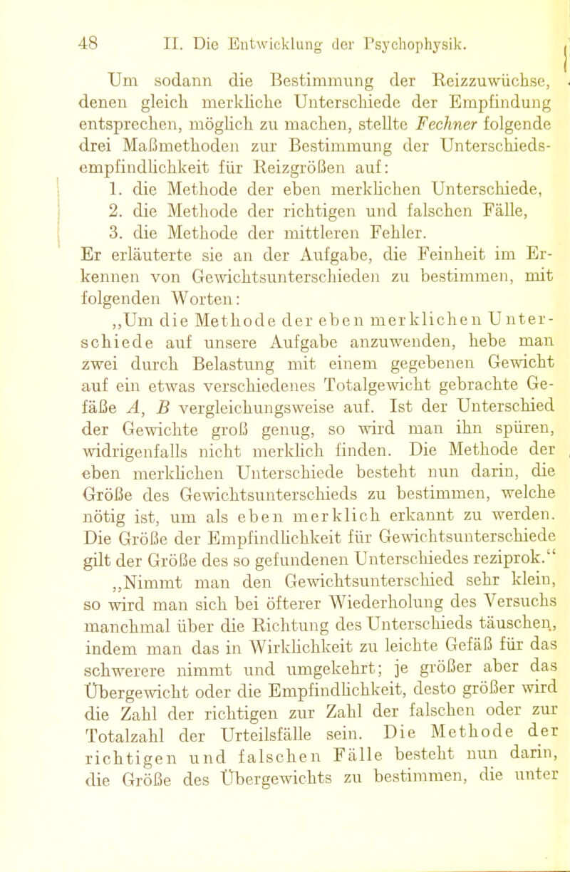 Um sodann die Bestimmung der Reizzuwüchse, denen gleich merkliche Unterschiede der Empfindung entsprechen, möglich zu machen, stellte Fechner folgende drei Maßmethoden zur Bestimmung der Unterschieds- empfindlichkeit für Reizgrößen auf: 1. die Methode der eben merklichen Unterschiede, 2. die Methode der richtigen und falschen Fälle, 3. die Methode der mittleren Fehler. Er erläuterte sie an der Aufgabe, die Feinheit im Er- kennen von Gewichtsunterschieden zu bestimmen, mit folgenden Worten: „Um die Methode der eben merklichen Unter- schiede auf unsere Aufgabe anzuwenden, hebe man zwei durch Belastung mit einem gegebenen Gewicht auf ein etwas verschiedenes Totalgewicht gebrachte Ge- fäße A, B vergleichungsweise auf. Ist der Unterschied der Gewichte groß genug, so wird man ihn spüren, widrigenfalls nicht merklich linden. Die Methode der eben merklichen Unterschiede besteht nun darin, die Größe des Gewichtsunterschieds zu bestimmen, welche nötig ist, um als eben merklich erkannt zu werden. Die Größe der Empfindlichkeit für Gewichtsunterschiede gilt der Größe des so gefundenen Unterschiedes reziprok.-' „Nimmt man den Gewichtsunterschied sehr klein, so wird man sich bei öfterer Wiederholung des Versuchs manchmal über die Richtung des Unterschieds täuschen, indem man das in Wirklichkeit zu leichte Gefäß für das schwerere nimmt und umgekehrt; je größer aber das Übergewicht oder die Empfindlichkeit, desto größer wird die Zahl der richtigen zur Zahl der falschen oder zur Totalzahl der Urteilsfälle sein. Die Methode der richtigen und falschen Fälle besteht nun darin, die Größe des Übergewichts zu bestimmen, die unter