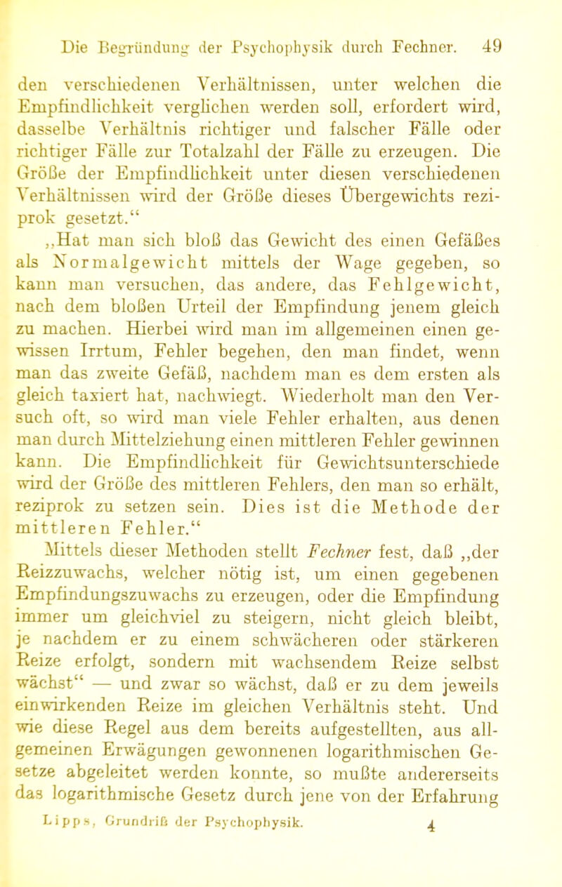 den verschiedenen Verhältnissen, unter welchen die Empfindlichkeit verglichen werden soll, erfordert wird, dasselbe Verhältnis richtiger und falscher Fälle oder richtiger Fälle zur Totalzahl der Fälle zu erzeugen. Die Größe der Empfindlichkeit unter diesen verschiedenen Verhältnissen wird der Größe dieses Übergewichts rezi- prok gesetzt. ,,Hat man sich bloß das Gewicht des einen Gefäßes als Normalgewicht mittels der Wage gegeben, so kann man versuchen, das andere, das Fehlgewicht, nach dem bloßen Urteil der Empfindung jenem gleich zu machen. Hierbei wird man im allgemeinen einen ge- wissen Irrtum, Fehler begehen, den man findet, wenn man das zweite Gefäß, nachdem man es dem ersten als gleich taxiert hat, nachwiegt. Wiederholt man den Ver- such oft, so wird man viele Fehler erhalten, aus denen man durch Mittelziehung einen mittleren Fehler gewinnen kann. Die Empfindlichkeit für Gewichtsunterschiede wird der Größe des mittleren Fehlers, den man so erhält, reziprok zu setzen sein. Dies ist die Methode der mittleren Fehler. Mittels dieser Methoden stellt Fechner fest, daß „der Reizzuwachs, welcher nötig ist, um einen gegebenen Empfindungszuwachs zu erzeugen, oder die Empfindung immer um gleichviel zu steigern, nicht gleich bleibt, je nachdem er zu einem schwächeren oder stärkeren Reize erfolgt, sondern mit wachsendem Reize selbst wächst — und zwar so wächst, daß er zu dem jeweils einwirkenden Reize im gleichen Verhältnis steht. Und wie diese Regel aus dem bereits aufgestellten, aus all- gemeinen Erwägungen gewonnenen logarithmischen Ge- setze abgeleitet werden konnte, so mußte andererseits das logarithmische Gesetz durch jene von der Erfahrung Lipps, Grundriß der Paychopbysik. 4