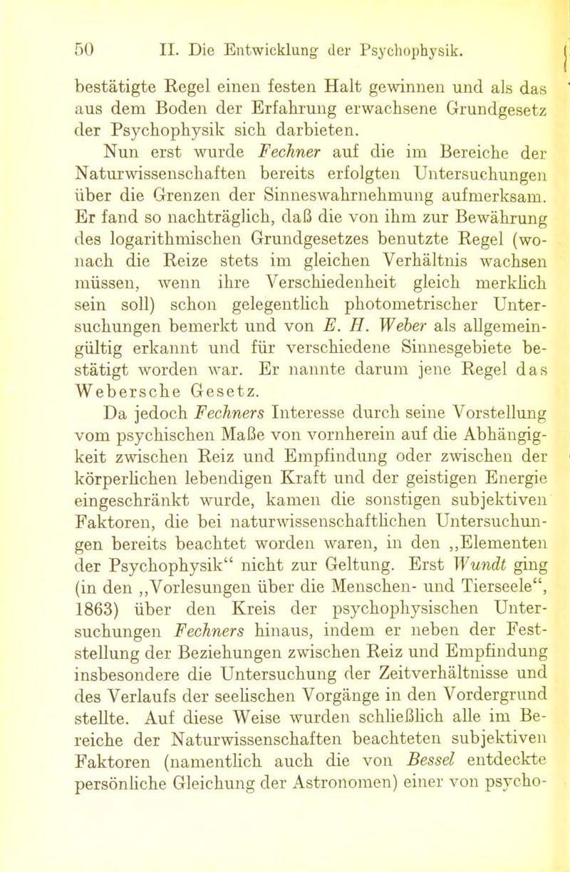 bestätigte Regel einen festen Halt gewinnen und als das ' aus dem Boden der Erfahrung erwachsene Grundgesetz der Psychophysik sich darbieten. Nun erst wurde Fechner auf die im Bereiche der Naturwissenschaften bereits erfolgten Untersuchungen über die Grenzen der Sinneswahrnehmung aufmerksam. Er fand so nachträglich, daß die von ihm zur Bewährung des logarithmischen Grundgesetzes benutzte Regel (wo- nach die Reize stets im gleichen Verhältnis wachsen müssen, wenn ihre Verschiedenheit gleich merklich sein soll) schon gelegentlich photometrischer Unter- suchungen bemerkt und von E. H. Weber als allgemein- gültig erkannt und für verschiedene Sinnesgebiete be- stätigt worden war. Er nannte darum jene Regel das Webersche Gesetz. Da jedoch Fechners Interesse durch seine Vorstellung vom psychischen Maße von vornherein auf die Abhängig- keit zwischen Reiz und Empfindung oder zwischen der körperlichen lebendigen Kraft und der geistigen Energie eingeschränkt wurde, kamen die sonstigen subjektiven Faktoren, die bei naturwissenschaftlichen Untersuchun- gen bereits beachtet worden waren, in den „Elementen der Psychophysik nicht zur Geltung. Erst Wundt ging (in den „Vorlesungen über die Menschen- und Tierseele, 1863) über den Kreis der psychophysischen Unter- suchungen Fechners hinaus, indem er neben der Fest- stellung der Beziehungen zwischen Reiz und Empfindung insbesondere die Untersuchung der Zeitverhältnisse und des Verlaufs der seelischen Vorgänge in den Vordergrund stellte. Auf diese Weise wurden schließlich alle im Be- reiche der Naturwissenschaften beachteten subjektiven Faktoren (namentlich auch die von Bessel entdeckte persönliche Gleichung der Astronomen) einer von psycho-