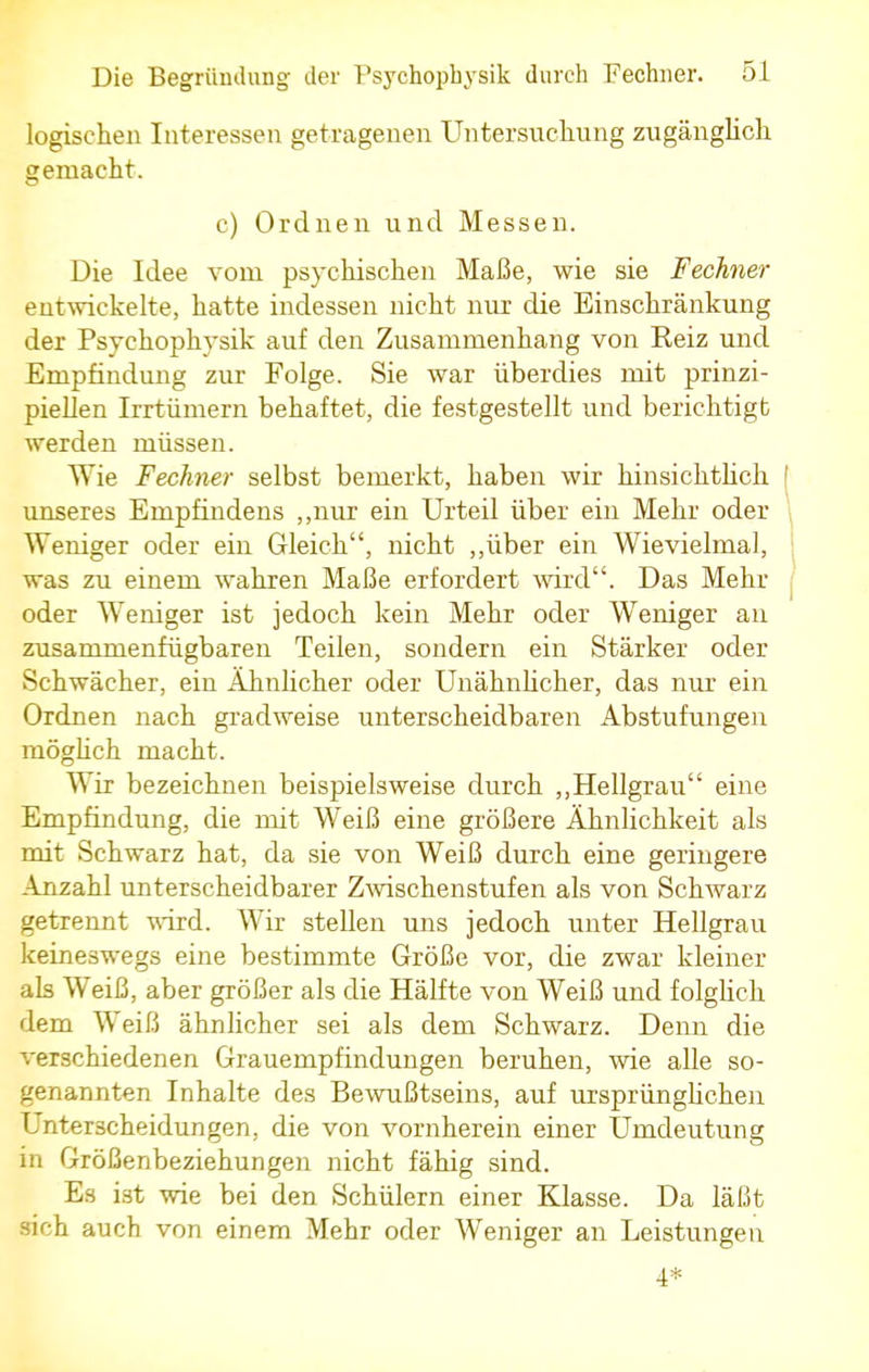 logischen Interessen getragenen Untersuchung zugänglich gemacht. c) Ordnen und Messen. Die Idee vorn psychischen Maße, wie sie Fechner entwickelte, hatte indessen nicht nur die Einschränkung der Psyehophysik auf den Zusammenhang von Reiz und Empfindung zur Folge. Sie war überdies mit prinzi- piellen Irrtümern behaftet, die festgestellt und berichtigt werden müssen. Wie Fechner selbst bemerkt, haben wir hinsichtlich unseres Empfindens „nur ein Urteil über ein Mehr oder Weniger oder ein Gleich, nicht „über ein Wievielmal, was zu einem wahren Maße erfordert -wird. Das Mehr oder Weniger ist jedoch kein Mehr oder Weniger an zusammenfügbaren Teilen, sondern ein Stärker oder Schwächer, ein Ähnlicher oder Unähnlicher, das nur ein Ordnen nach gradweise unterscheidbaren Abstufungen möglich macht. Wir bezeichnen beispielsweise durch „Hellgrau eine Empfindung, die mit Weiß eine größere Ähnlichkeit als mit Schwarz hat, da sie von Weiß durch eine geringere Anzahl unterscheidbarer Zwischenstufen als von Schwarz getrennt wird. Wir stellen uns jedoch unter Hellgrau keineswegs eine bestimmte Größe vor, die zwar kleiner als Weiß, aber größer als die Hälfte von Weiß und folglich dem Weiß ähnlicher sei als dem Schwarz. Denn die verschiedenen Grauempfindungen beruhen, wie alle so- genannten Inhalte des Bewußtseins, auf ursprünglichen Unterscheidungen, die von vornherein einer Umdeutung in Größenbeziehungen nicht fähig sind. Es ist wie bei den Schülern einer Klasse. Da läßt sich auch von einem Mehr oder Weniger an Leistungen 4*