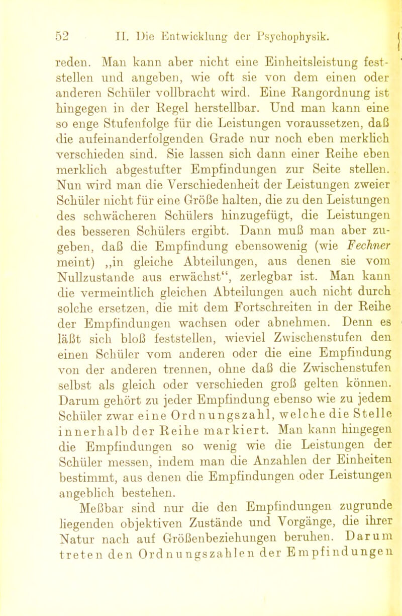 reden. Man kann aber nicht eine Einheitsleistung fest- stellen und angeben, wie oft sie von dem einen oder anderen Schüler vollbracht wird. Eine Rangordnung ist hingegen in der Regel herstellbar. Und man kann eine so enge Stufenfolge für die Leistungen voraussetzen, daß die aufeinanderfolgenden Grade nur noch eben merklich verschieden sind. Sie lassen sich dann einer Reihe eben merklich abgestufter Empfindungen zur Seite stellen. Nun wird man die Verschiedenheit der Leistungen zweier Schüler nicht für eine Größe halten, die zu den Leistungen des schwächeren Schülers hinzugefügt, die Leistungen des besseren Schülers ergibt. Dann muß man aber zu- geben, daß die Empfindung ebensowenig (wie Fechner meint) „in gleiche Abteilungen, aus denen sie vom Nullzustande aus erwächst, zerlegbar ist. Man kann die vermeintlich gleichen Abteilungen auch nicht durch solche ersetzen, die mit dem Fortschreiten in der Reihe der Empfindungen wachsen oder abnehmen. Denn es läßt sich bloß feststellen, wieviel Zwischenstufen den einen Schüler vom anderen oder die eine Empfindung von der anderen trennen, ohne daß die Zwischenstufen selbst als gleich oder verschieden groß gelten können. Darum gehört zu jeder Empfindung ebenso wie zu jedem Schüler zwar eine Ordnungszahl, welche die Stelle innerhalb der Reihe markiert. Man kann hingegen die Empfindungen so wenig wie die Leistungen der Schüler messen, indem man die Anzahlen der Einheiten bestimmt, aus denen die Empfindungen oder Leistungen angeblich bestehen. Meßbar sind nur die den Empfindungen zugrunde liegenden objektiven Zustände und Vorgänge, die ihrer Natur nach auf Größenbeziehungen beruhen. Darum treten den Ordnungszahlen der Empfindungen