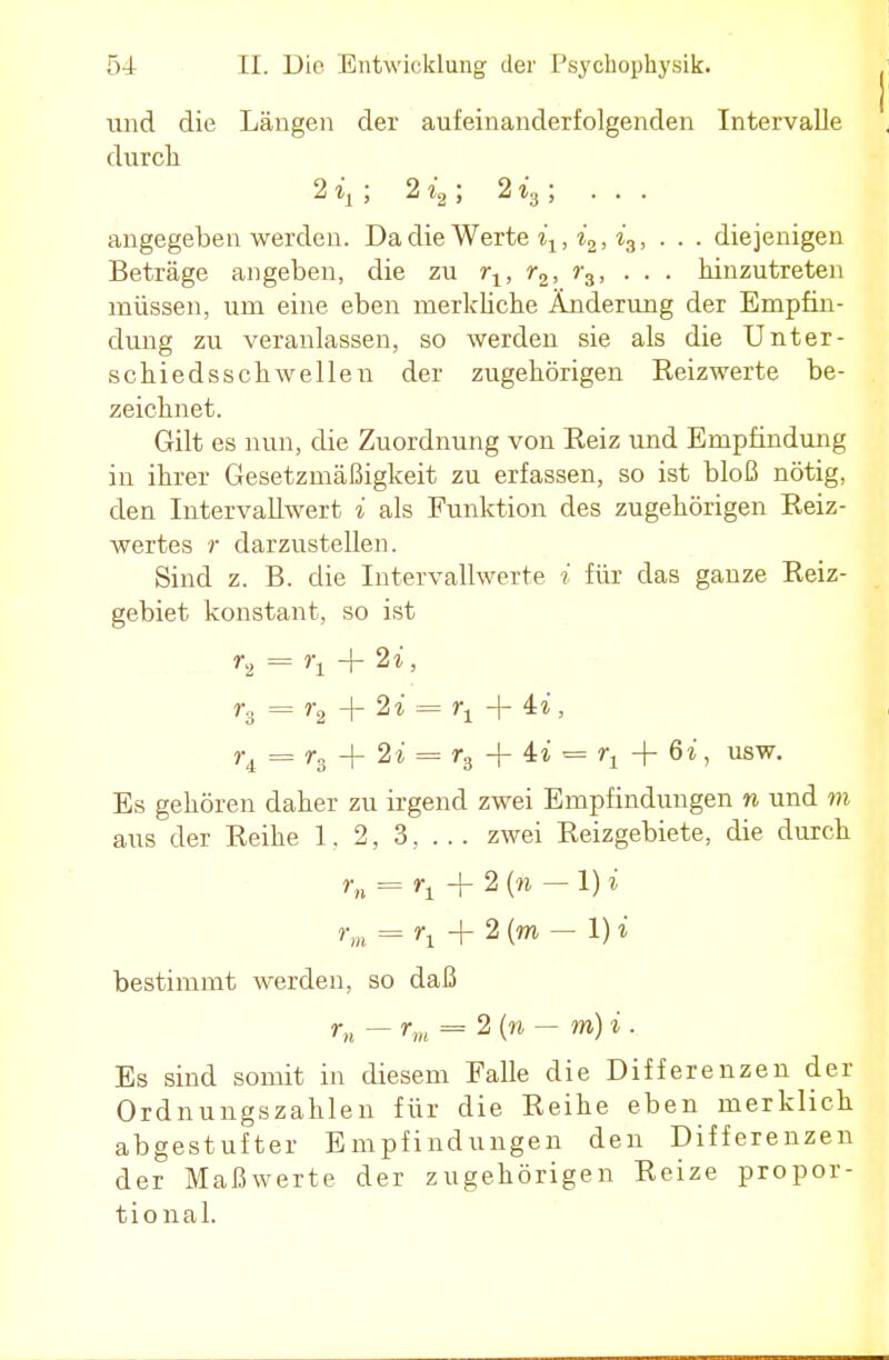 und die Längen der aufeinanderfolgenden Intervalle durch 2 ; 2i2; 2i3; ... angegeben werden. Da die Werte iy, i2, i3, . . . diejenigen Beträge angeben, die zu rx, r2, r3, ... hinzutreten müssen, um eine eben merkliche Änderung der Empfin- dung zu veranlassen, so werden sie als die Unter- schiedsschwellen der zugehörigen Heizwerte be- zeichnet. Gilt es nun, die Zuordnung von Eeiz und Empfindung iu ihrer Gesetzmäßigkeit zu erfassen, so ist bloß nötig, den Intervallwert i als Funktion des zugehörigen Reiz- wertes r darzustellen. Sind z. B. die Intervallwerte i für das ganze Reiz- gebiet konstant, so ist U = r1+2i, r, = r2 + 2i = rt + ii, r4 = r3 + 2i = r3 + ii = rl + 6i, usw. Es gehören daher zu irgend zwei Empfindungen n und m aus der Reihe 1. 2, 3, ... zwei Reizgebiete, die durch r„ = r± + 2 (Ä -1) i rm = rt + 2 (m — i) i bestimmt werden, so daß rn - rm = 2 (» - m) i . Es sind somit in diesem Falle die Differenzen der Ordnungszahlen für die Reihe eben merklich abgestufter Empfindungen den Differenzen der Maßwerte der zugehörigen Reize propor- tional.