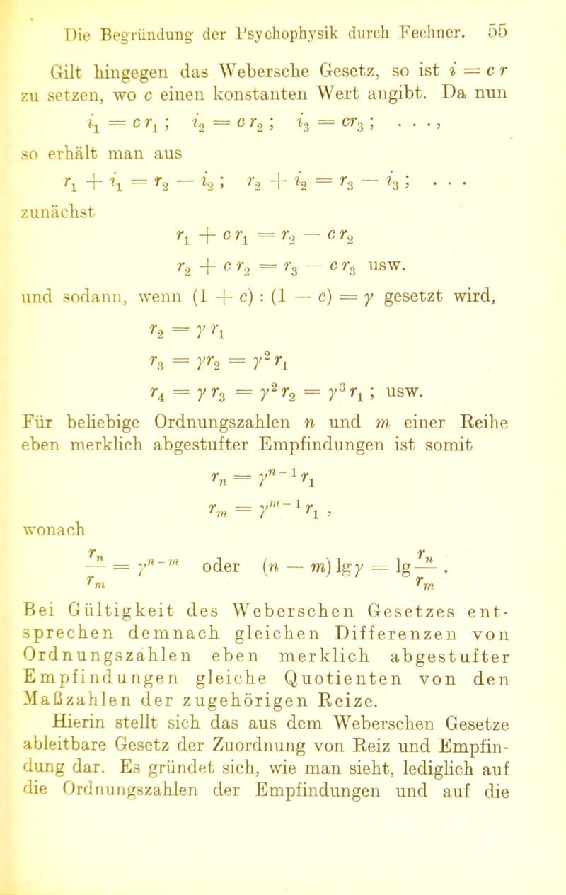 Gilt hingegen das Webersche Gesetz, so ist i = er zu setzen, wo c einen konstanten Wert angibt. Da nun ij = c rl; i2 = c ; ?3 = ; • • • > so erhält man aus ri + h = r2 — *8 ; ?2 + h = h — h> zunächst r2 + c r2 = ?-3 — c r3 usw. und sodann, wenn (1 + c) : (1 — c) = 7 gesetzt wird, r3 = rr2 = y2^ r4 = r h = r2r2 = rri; usw- Für beliebige Ordnungszahlen n und m einer Reihe eben merklich abgestufter Empfindungen ist somit r„ = yn~xrx rm = f-1^ , wonach T T — = y'hl oder (n — m) Igy = lg— . Bei Gültigkeit des Weberschen Gesetzes ent- sprechen demnach gleichen Differenzen von Ordnungszahlen eben merklich abgestufter Empfindungen gleiche Quotienten von den Maßzahlen der zugehörigen Reize. Hierin stellt sich das aus dem Weberschen Gesetze ableitbare Gesetz der Zuordnung von Reiz und Empfin- dung dar. Es gründet sich, wie man sieht, lediglich auf die Ordnungszahlen der Empfindungen und auf die