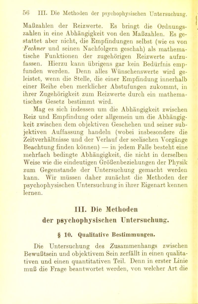 Maßzahlen der Reizwerte. Es bringt die Ordnungs- zahlen in eine Abhängigkeit von den Maßzahlen. Es ge- stattet aber nicht, die Empfindungen selbst (wie es von Fechner und seinen Nachfolgern geschah) als mathema- tische Funktionen der zugehörigen Reizwerte aufzu- fassen. Hierzu kann übrigens gar kein Bedürfnis emp- funden werden. Denn alles Wünschenswerte wird ge- leistet, wenn die Stelle, die einer Empfindung innerhalb einer Reihe eben merklicher Abstufungen zukommt, in ihrer Zugehörigkeit zum Reizwerte durch ein mathema- tisches Gesetz bestimmt wird. Mag es sich indessen um die Abhängigkeit zwischen Reiz und Empfindung oder allgemein um die Abhängig- keit zwischen dem objektiven Geschehen und seiner sub- jektiven Auffassung handeln (wobei insbesondere die Zeitverhältnisse und der Verlauf der seelischen Vorgänge Beachtung finden können) — in jedem Falle besteht eine mehrfach bedingte Abhängigkeit, die nicht in derselben Weise wie die eindeutigen Größenbeziehungen der Physik zum Gegenstande der Untersuchung gemacht werden kann. Wir müssen daher zunächst die Methoden der psychophysischen Untersuchung in ihrer Eigenart kennen lernen. III. Die Methoden der psychophysischen Untersuchung. § 10. Qualitative Bestimmungen. Die Untersuchung des Zusammenhangs zwischen Bewußtsein und objektivem Sein zerfällt in einen qualita- tiven und einen quantitativen Teil. Denn in erster Linie muß die Frage beantwortet werden, von welcher Art die