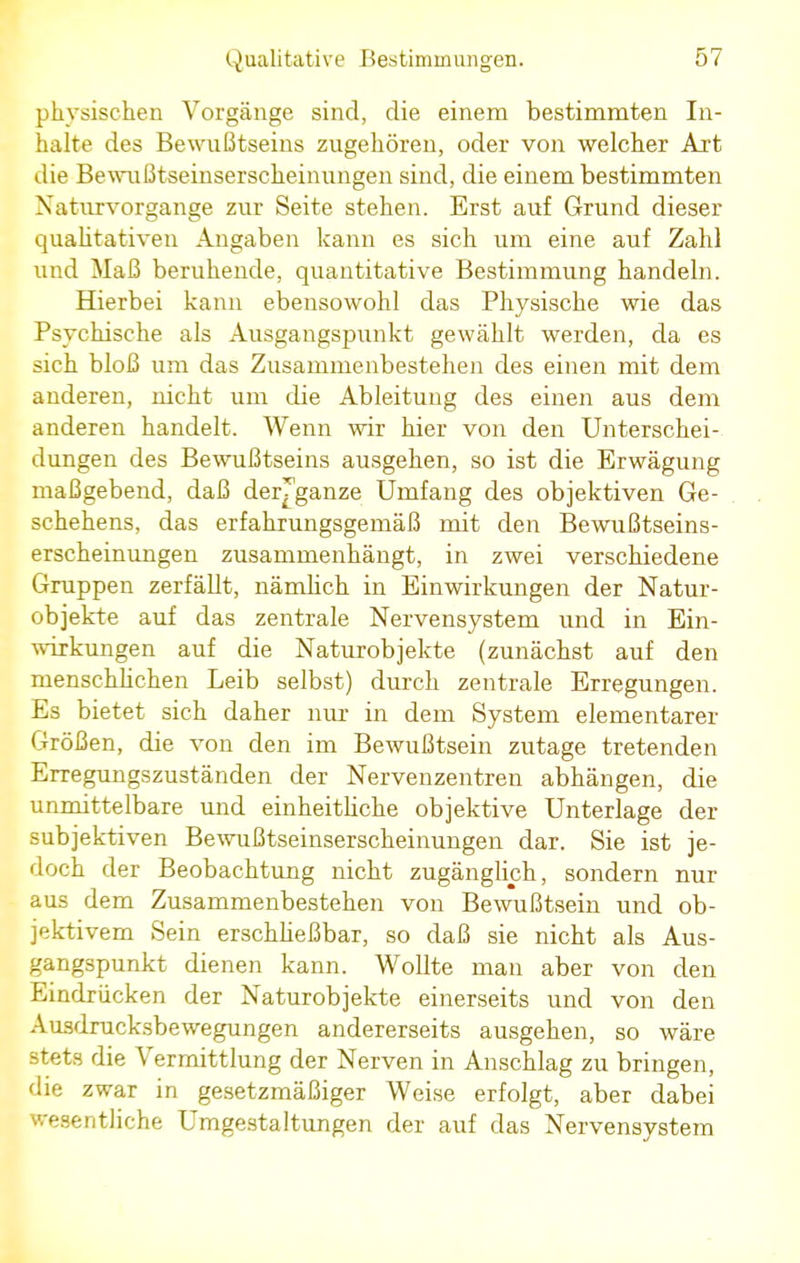 physischen Vorgänge sind, die einem bestimmten In- halte des Bewußtseins zugehören, oder von welcher Axt die Bewußtseinserscheinungen sind, die einem bestimmten Naturvorgange zur Seite stehen. Erst auf Grund dieser qualitativen Angaben kann es sich um eine auf Zahl und Maß beruhende, quantitative Bestimmung handeln. Hierbei kann ebensowohl das Physische wie das Psychische als Ausgangspunkt gewählt werden, da es sich bloß um das Zusammenbestehen des einen mit dem anderen, nicht um die Ableitung des einen aus dem anderen handelt. Wenn wir hier von den Unterschei- dungen des Bewußtseins ausgehen, so ist die Erwägung maßgebend, daß der^ganze Umfang des objektiven Ge- schehens, das erfahrungsgemäß mit den Bewußtseins- erscheinungen zusammenhängt, in zwei verschiedene Gruppen zerfällt, nämlich in Einwirkungen der Natur- objekte auf das zentrale Nervensystem und in Ein- wirkungen auf die Naturobjekte (zunächst auf den menschlichen Leib selbst) durch zentrale Erregungen. Es bietet sich daher nur in dem System elementarer Größen, die von den im Bewußtsein zutage tretenden Erregungszuständen der Nervenzentren abhängen, die unmittelbare und einheithche objektive Unterlage der subjektiven Bewußtseinserscheinungen dar. Sie ist je- doch der Beobachtung nicht zugänglich, sondern nur aus dem Zusammenbestehen von Bewußtsein und ob- jektivem Sein erschließbar, so daß sie nicht als Aus- gangspunkt dienen kann. Wollte man aber von den Eindrücken der Naturobjekte einerseits und von den Ausdrucksbewegungen andererseits ausgehen, so wäre stets die Vermittlung der Nerven in Anschlag zu bringen, die zwar in gesetzmäßiger Weise erfolgt, aber dabei wesentliche Umgestaltungen der auf das Nervensystem