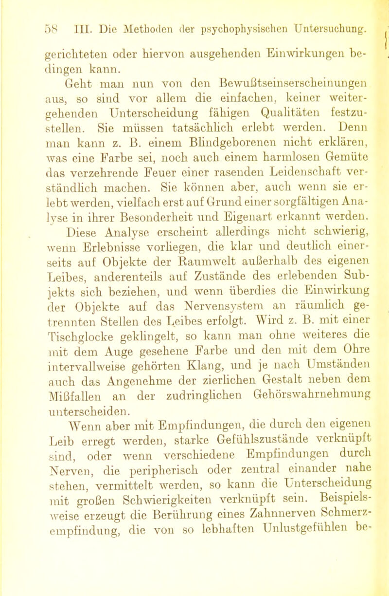 gerichteten oder hiervon ausgehenden Einwirkungen be- dingen kann. Geht man nun von den Bewußtseinserscheinungen aus, so sind vor allem die einfachen, keiner weiter- gehenden Unterscheidung fähigen Qualitäten festzu- stellen. Sie müssen tatsächlich erlebt werden. Denn man kann z. B. einem Blindgeborenen nicht erklären, was eine Farbe sei, noch auch einem harmlosen Gemüte das verzehrende Feuer einer rasenden Leidenschaft ver- ständlich machen. Sie können aber, auch wenn sie er- lebt werden, vielfach erst auf Grund einer sorgfältigen Ana- lyse in ihrer Besonderheit und Eigenart erkannt werden. Diese Analyse erscheint allerdings nicht schwierig, wenn Erlebnisse vorhegen, die klar und deutlich einer- seits auf Objekte der Kaumwelt außerhalb des eigenen Leibes, anderenteils auf Zustände des erlebenden Sub- jekts sich beziehen, und wenn überdies die Einwirkung der Objekte auf das Nervensystem an räumlich ge- trennten Stellen des Leibes erfolgt. Wird z. B. mit einer Tischglocke geklingelt, so kann man ohne weiteres die mit dem Auge gesehene Farbe und den mit dem Ohre intervallweise gehörten Klang, und je nach Umständen auch das Angenehme der zierlichen Gestalt neben dem Mißfallen an der zudringlichen Gehörswahrnehmung unterscheiden. Wenn aber mit Empfindungen, die durch den eigenen Leib erregt werden, starke Gefühlszustände verknüpft sind, oder wenn verschiedene Empfindungen durch Nerven, die peripherisch oder zentral einander nahe stehen, vermittelt werden, so kann die Unterscheidung mit großen Schwierigkeiten verknüpft sein. Beispiels- weise erzeugt die Berührung eines Zahnnerven Schmerz- empfindung, die von so lebhaften Unlustgefühlen be-